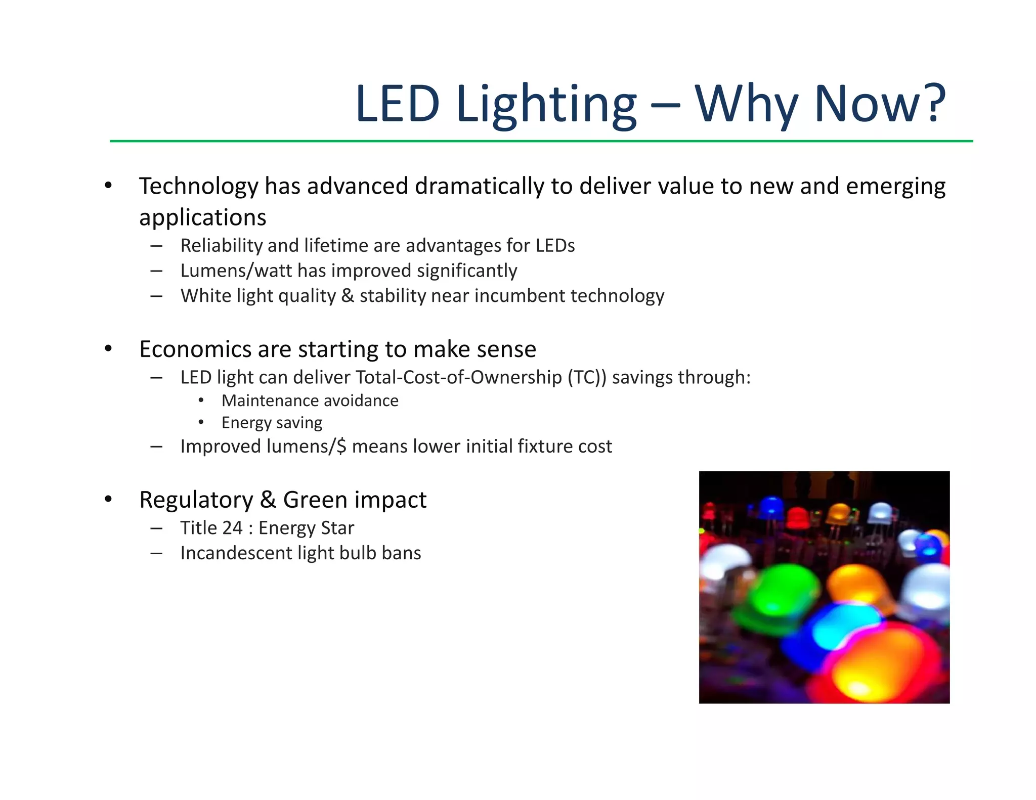 LED Lighting – Why Now?
• Technology has advanced dramatically to deliver value to new and emerging
applications
– Reliability and lifetime are advantages for LEDs
– Lumens/watt has improved significantly
– White light quality & stability near incumbent technology
• Economics are starting to make sense
– LED light can deliver Total-Cost-of-Ownership (TC)) savings through:
• Maintenance avoidance• Maintenance avoidance
• Energy saving
– Improved lumens/$ means lower initial fixture cost
• Regulatory & Green impact
– Title 24 : Energy Star
– Incandescent light bulb bans
 