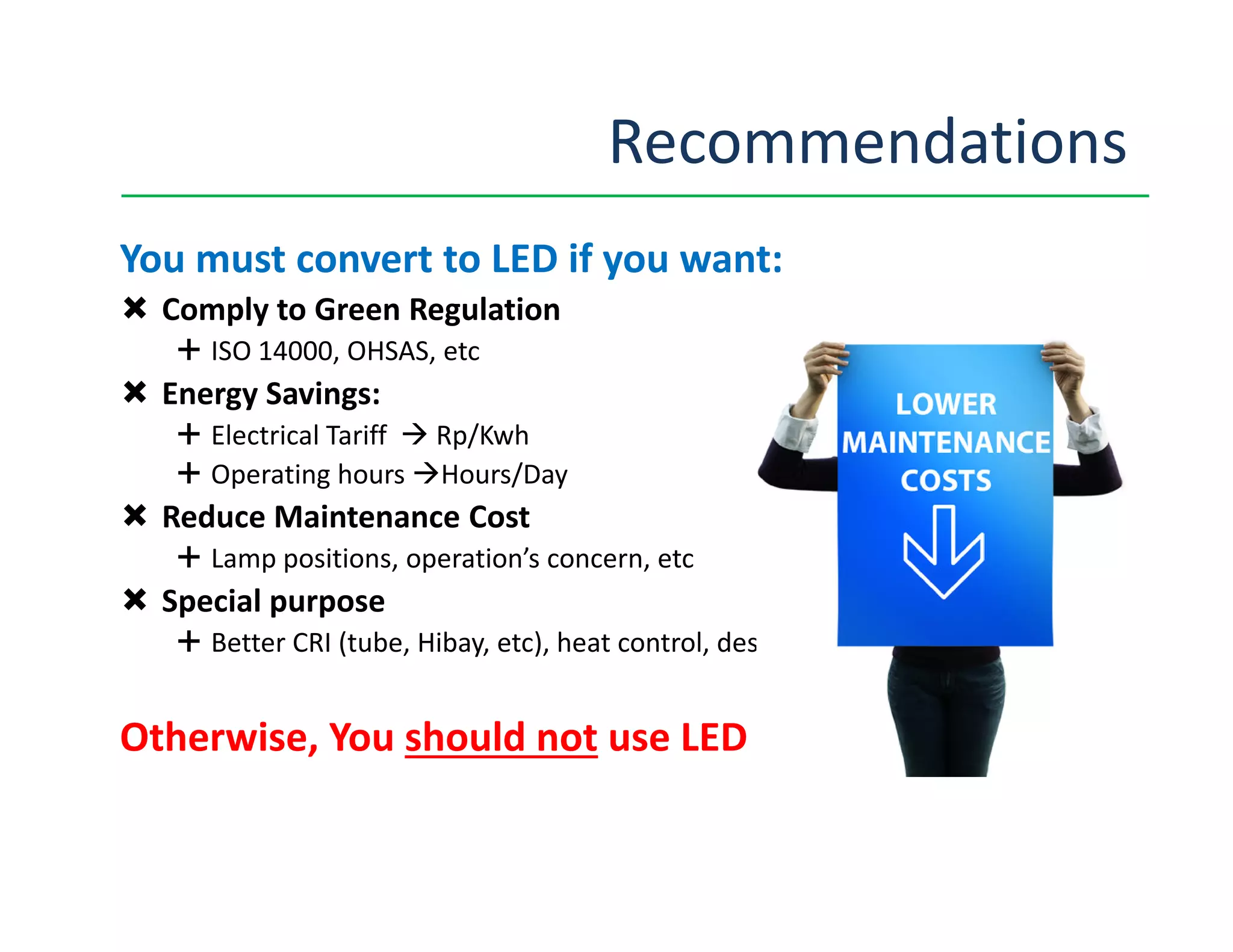 Recommendations
You must convert to LED if you want:
Comply to Green Regulation
ISO 14000, OHSAS, etc
Energy Savings:
Electrical Tariff Rp/Kwh
Operating hours Hours/DayOperating hours Hours/Day
Reduce Maintenance Cost
Lamp positions, operation’s concern, etc
Special purpose
Better CRI (tube, Hibay, etc), heat control, design, etc
Otherwise, You should not use LED
 