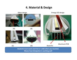 Other design Energy LED design
(A) (B)
4. Material & Design
(C) (D) Shark fin
Aluminum PCB
Heatsink must warm (not hot or cold) when you touched.
Means heat dissipation is working well
 