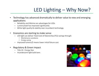 LED Lighting – Why Now?
• Technology has advanced dramatically to deliver value to new and emerging
applications
– Reliability and lifetime are advantages for LEDs
– Lumens/watt has improved significantly
– White light quality & stability near incumbent technology
• Economics are starting to make sense
– LED light can deliver Total-Cost-of-Ownership (TC)) savings through:
• Maintenance avoidance• Maintenance avoidance
• Energy saving
– Improved lumens/$ means lower initial fixture cost
• Regulatory & Green impact
– Title 24 : Energy Star
– Incandescent light bulb bans
 