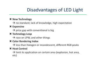 Disadvantages of LED Light
New Technology
no standard, lack of knowledge, high expectation
Expensive
price gap with conventional is big
Technology LeapTechnology Leap
race on LPW, and other things
Color Rendering Index
less than Halogen or incandescent, different RGB peaks
Heat Control
limit its application on certain area (explosion, hot area,
etc)
 
