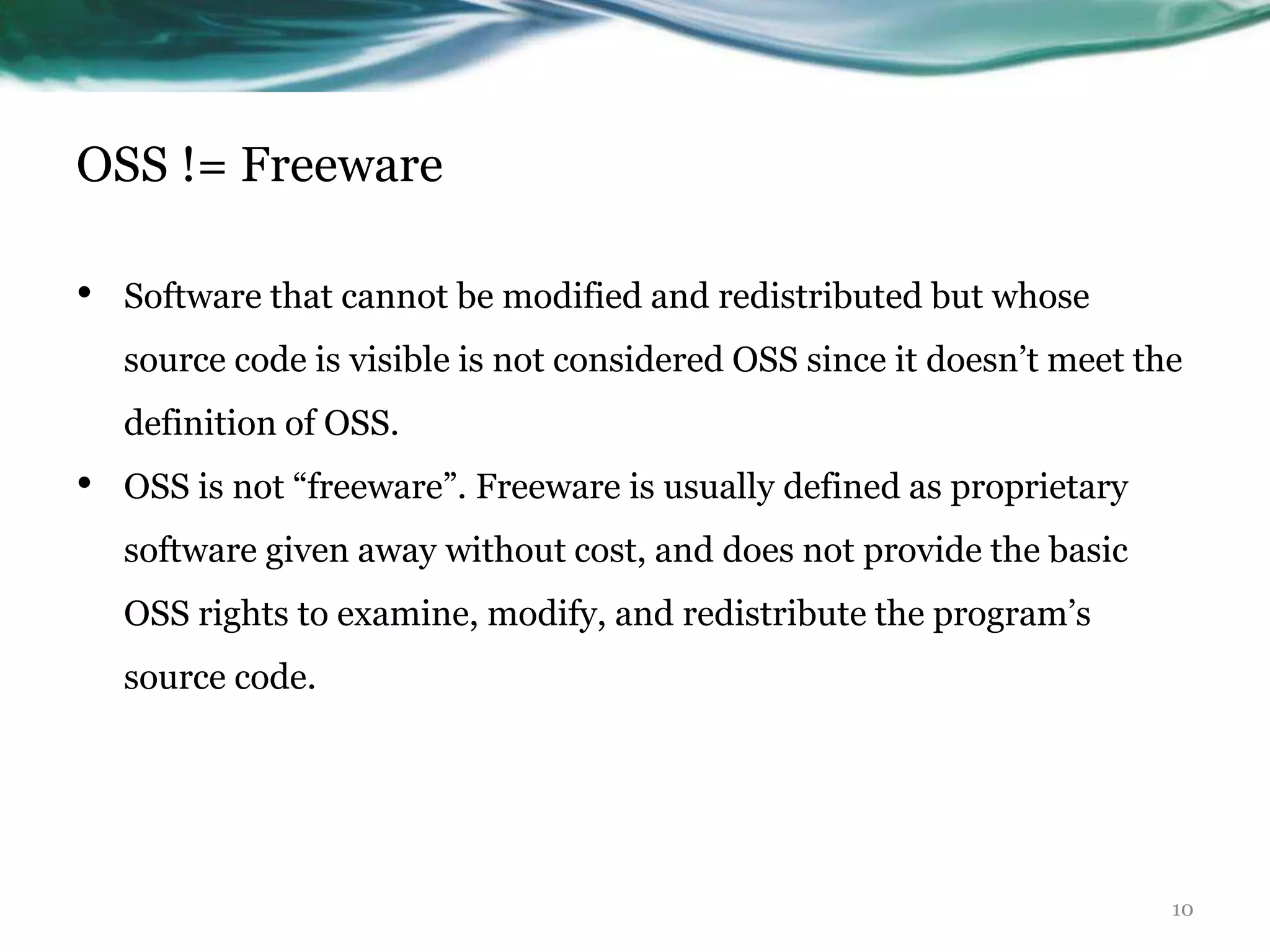 OSS != Freeware

•   Software that cannot be modified and redistributed but whose
    source code is visible is not considered OSS since it doesn‟t meet the
    definition of OSS.
•   OSS is not “freeware”. Freeware is usually defined as proprietary
    software given away without cost, and does not provide the basic
    OSS rights to examine, modify, and redistribute the program‟s
    source code.




                                                                         10
 