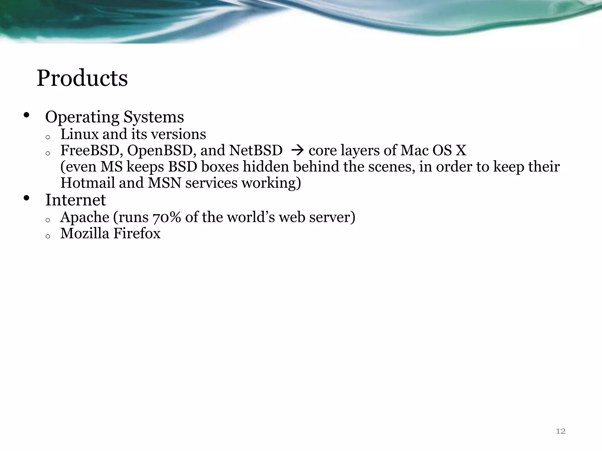 Products
•   Operating Systems
    o   Linux and its versions
    o   FreeBSD, OpenBSD, and NetBSD  core layers of Mac OS X
        (even MS keeps BSD boxes hidden behind the scenes, in order to keep their
        Hotmail and MSN services working)
•   Internet
    o   Apache (runs 70% of the world‟s web server)
    o   Mozilla Firefox




                                                                                12
 