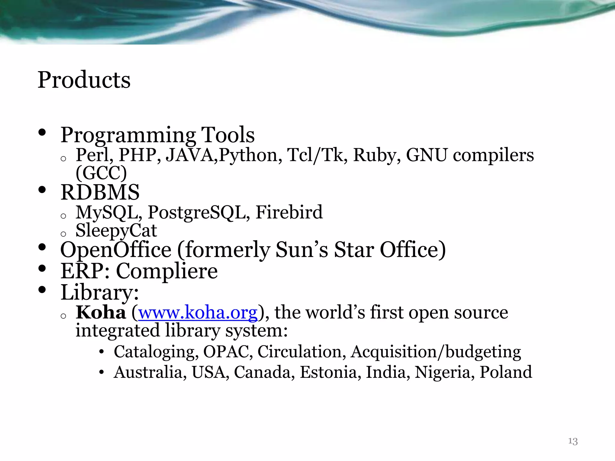 Products

•   Programming Tools
    o   Perl, PHP, JAVA,Python, Tcl/Tk, Ruby, GNU compilers
        (GCC)
•   RDBMS
    o   MySQL, PostgreSQL, Firebird
    o   SleepyCat
•   OpenOffice (formerly Sun‟s Star Office)
•   ERP: Compliere
•   Library:
    o   Koha (www.koha.org), the world‟s first open source
        integrated library system:
          • Cataloging, OPAC, Circulation, Acquisition/budgeting
          • Australia, USA, Canada, Estonia, India, Nigeria, Poland


                                                                      13
 