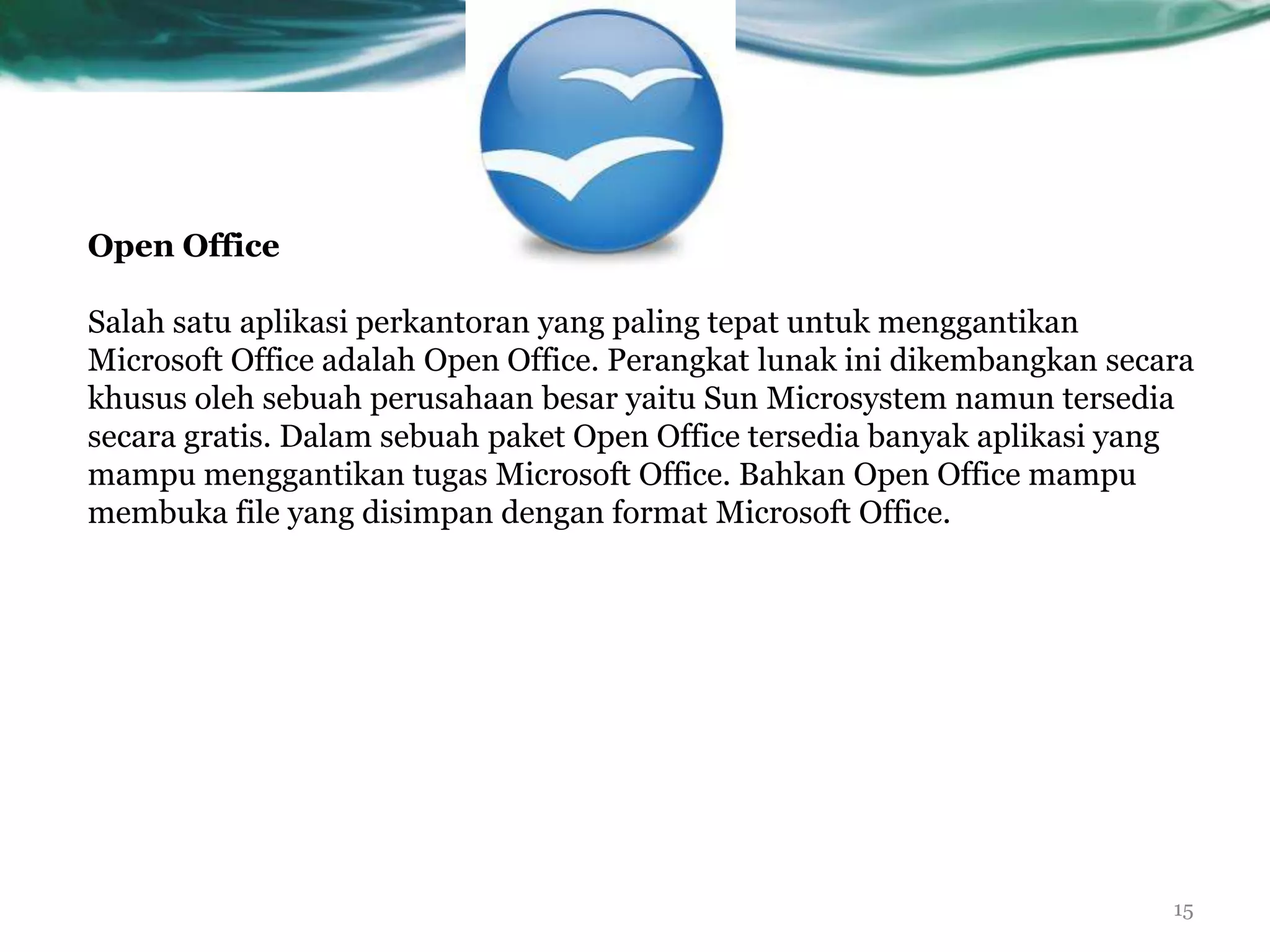 Open Office

Salah satu aplikasi perkantoran yang paling tepat untuk menggantikan
Microsoft Office adalah Open Office. Perangkat lunak ini dikembangkan secara
khusus oleh sebuah perusahaan besar yaitu Sun Microsystem namun tersedia
secara gratis. Dalam sebuah paket Open Office tersedia banyak aplikasi yang
mampu menggantikan tugas Microsoft Office. Bahkan Open Office mampu
membuka file yang disimpan dengan format Microsoft Office.




                                                                          15
 