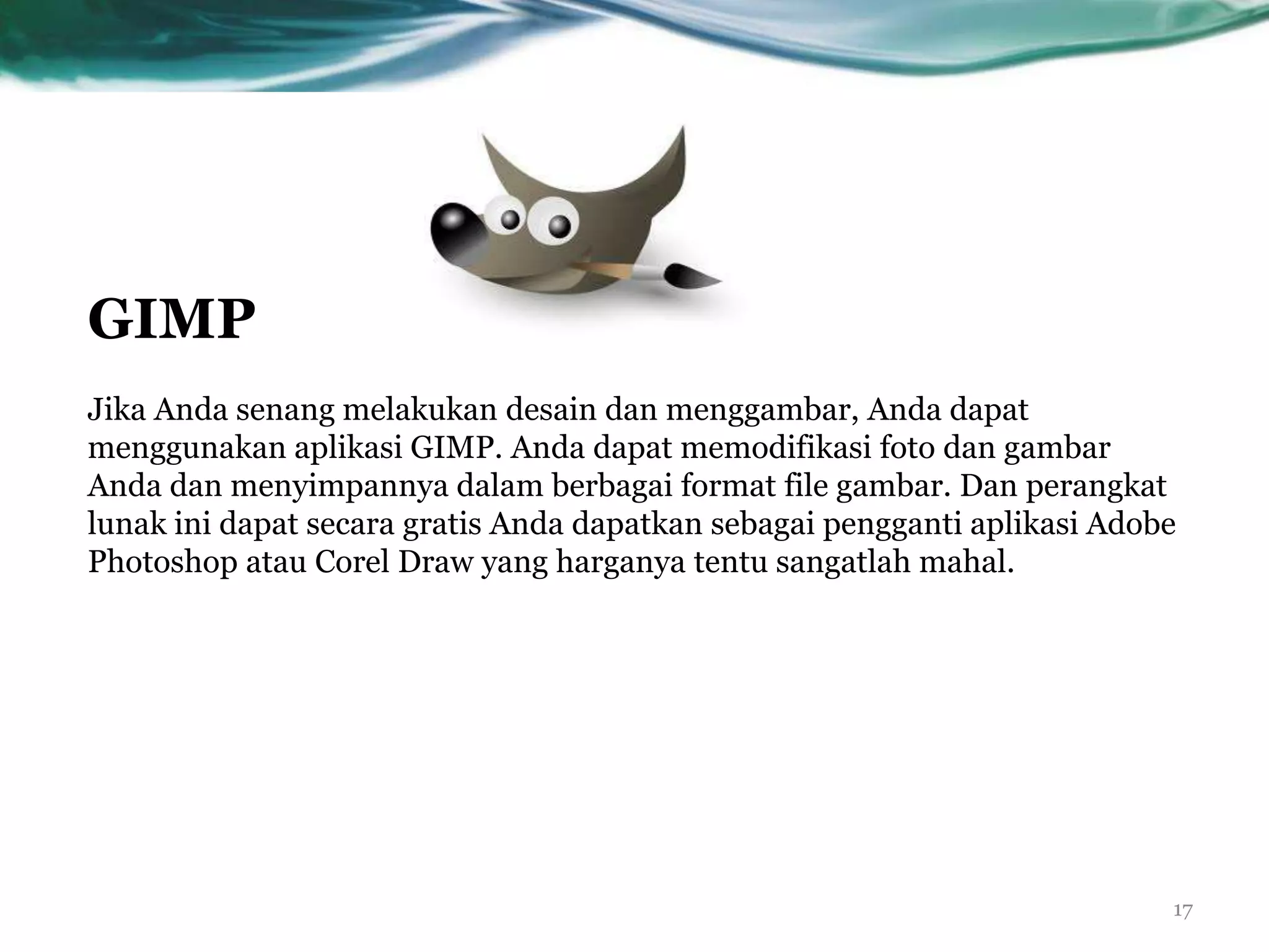 GIMP
Jika Anda senang melakukan desain dan menggambar, Anda dapat
menggunakan aplikasi GIMP. Anda dapat memodifikasi foto dan gambar
Anda dan menyimpannya dalam berbagai format file gambar. Dan perangkat
lunak ini dapat secara gratis Anda dapatkan sebagai pengganti aplikasi Adobe
Photoshop atau Corel Draw yang harganya tentu sangatlah mahal.




                                                                           17
 