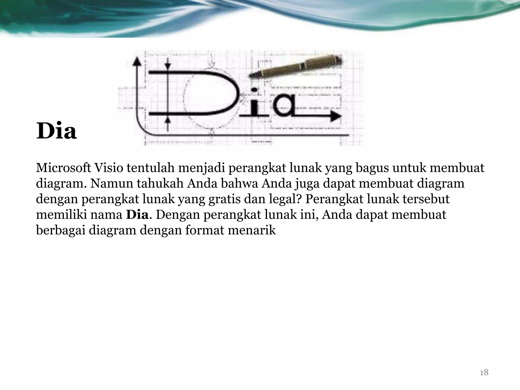 Dia
Microsoft Visio tentulah menjadi perangkat lunak yang bagus untuk membuat
diagram. Namun tahukah Anda bahwa Anda juga dapat membuat diagram
dengan perangkat lunak yang gratis dan legal? Perangkat lunak tersebut
memiliki nama Dia. Dengan perangkat lunak ini, Anda dapat membuat
berbagai diagram dengan format menarik




                                                                        18
 