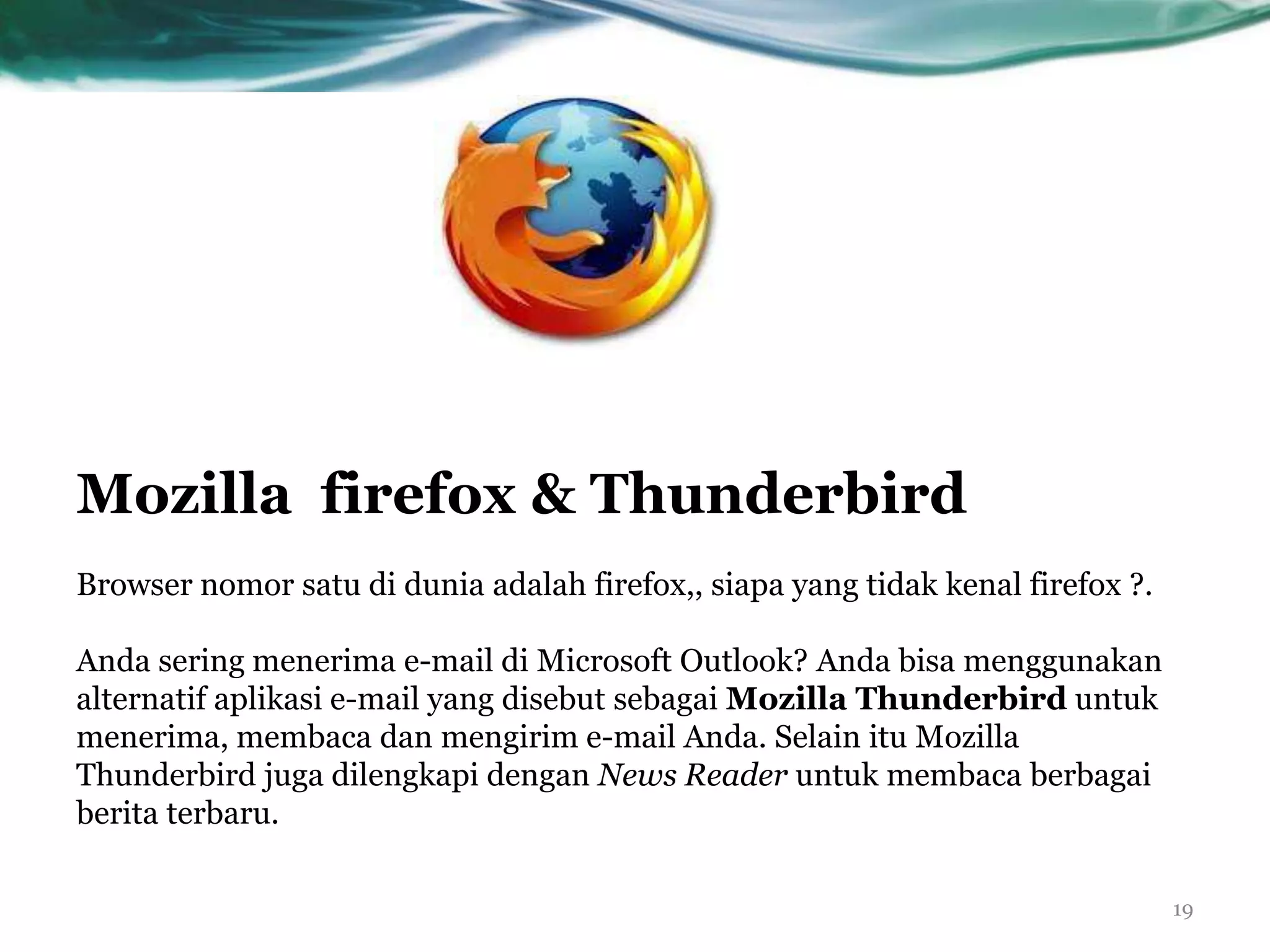 Mozilla firefox & Thunderbird
Browser nomor satu di dunia adalah firefox,, siapa yang tidak kenal firefox ?.

Anda sering menerima e-mail di Microsoft Outlook? Anda bisa menggunakan
alternatif aplikasi e-mail yang disebut sebagai Mozilla Thunderbird untuk
menerima, membaca dan mengirim e-mail Anda. Selain itu Mozilla
Thunderbird juga dilengkapi dengan News Reader untuk membaca berbagai
berita terbaru.

                                                                                 19
 