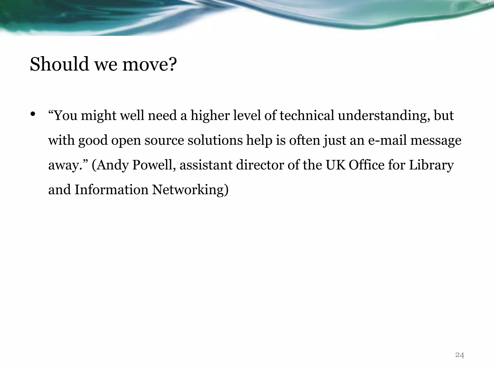 Should we move?

•   “You might well need a higher level of technical understanding, but
    with good open source solutions help is often just an e-mail message
    away.” (Andy Powell, assistant director of the UK Office for Library
    and Information Networking)




                                                                           24
 