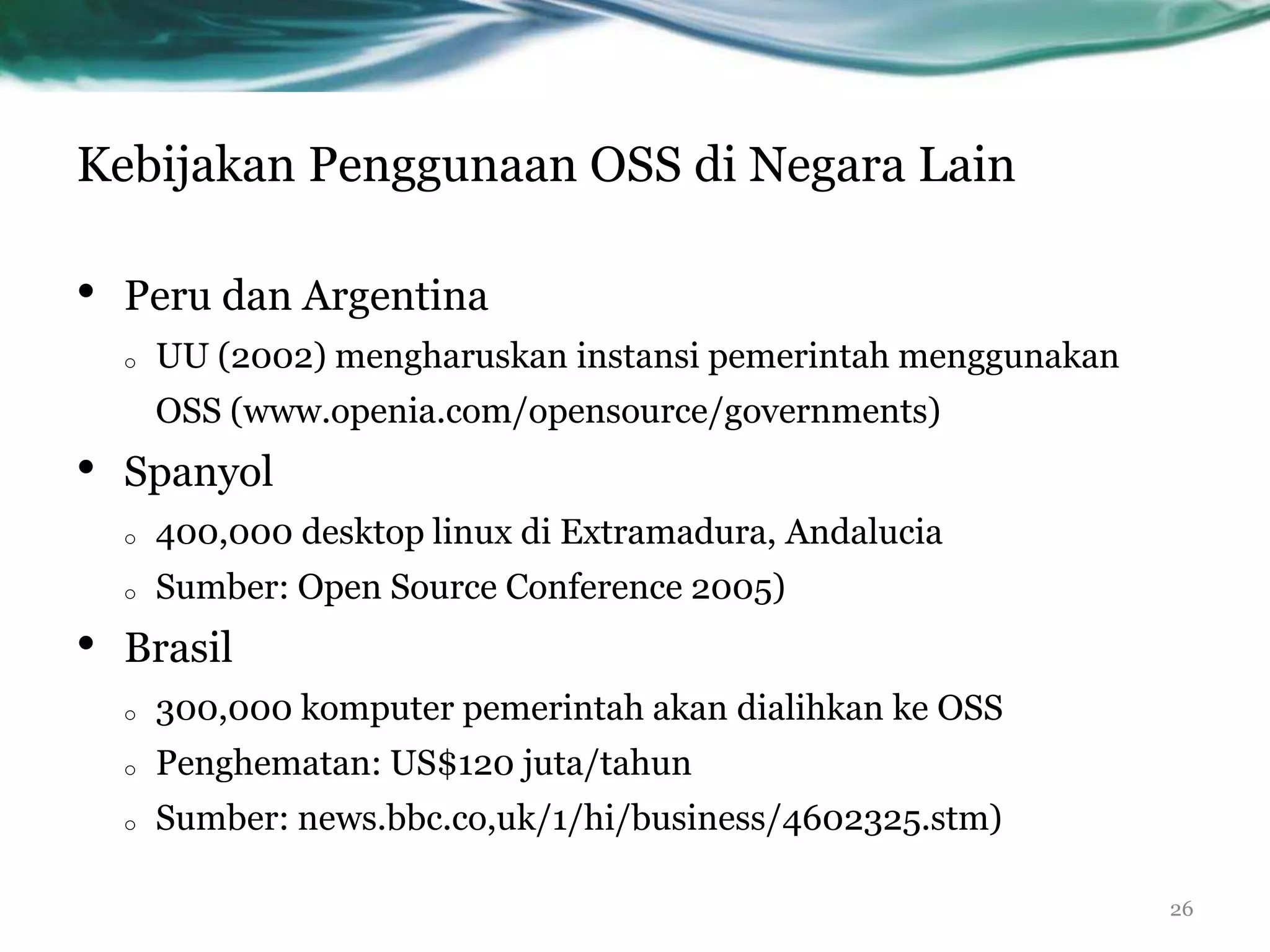 Kebijakan Penggunaan OSS di Negara Lain

•   Peru dan Argentina
    o   UU (2002) mengharuskan instansi pemerintah menggunakan
        OSS (www.openia.com/opensource/governments)
•   Spanyol
    o   400,000 desktop linux di Extramadura, Andalucia
    o   Sumber: Open Source Conference 2005)
•   Brasil
    o   300,000 komputer pemerintah akan dialihkan ke OSS
    o   Penghematan: US$120 juta/tahun
    o   Sumber: news.bbc.co,uk/1/hi/business/4602325.stm)

                                                                 26
 