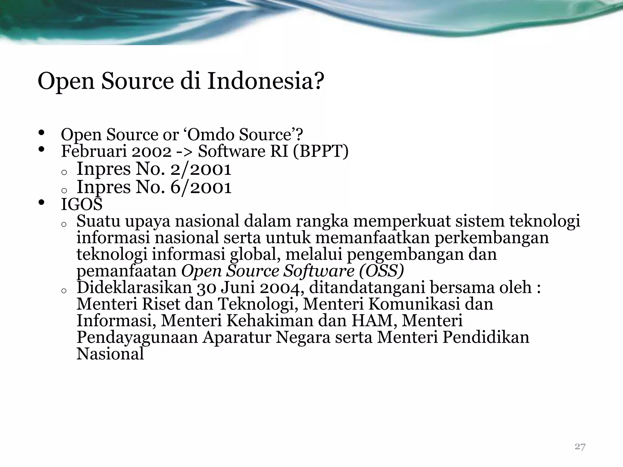 Open Source di Indonesia?

•   Open Source or „Omdo Source‟?
•   Februari 2002 -> Software RI (BPPT)
    o   Inpres No. 2/2001
    o   Inpres No. 6/2001
•   IGOS
    o Suatu upaya nasional dalam rangka memperkuat sistem teknologi
      informasi nasional serta untuk memanfaatkan perkembangan
      teknologi informasi global, melalui pengembangan dan
      pemanfaatan Open Source Software (OSS)
    o Dideklarasikan 30 Juni 2004, ditandatangani bersama oleh :
      Menteri Riset dan Teknologi, Menteri Komunikasi dan
      Informasi, Menteri Kehakiman dan HAM, Menteri
      Pendayagunaan Aparatur Negara serta Menteri Pendidikan
      Nasional




                                                                  27
 