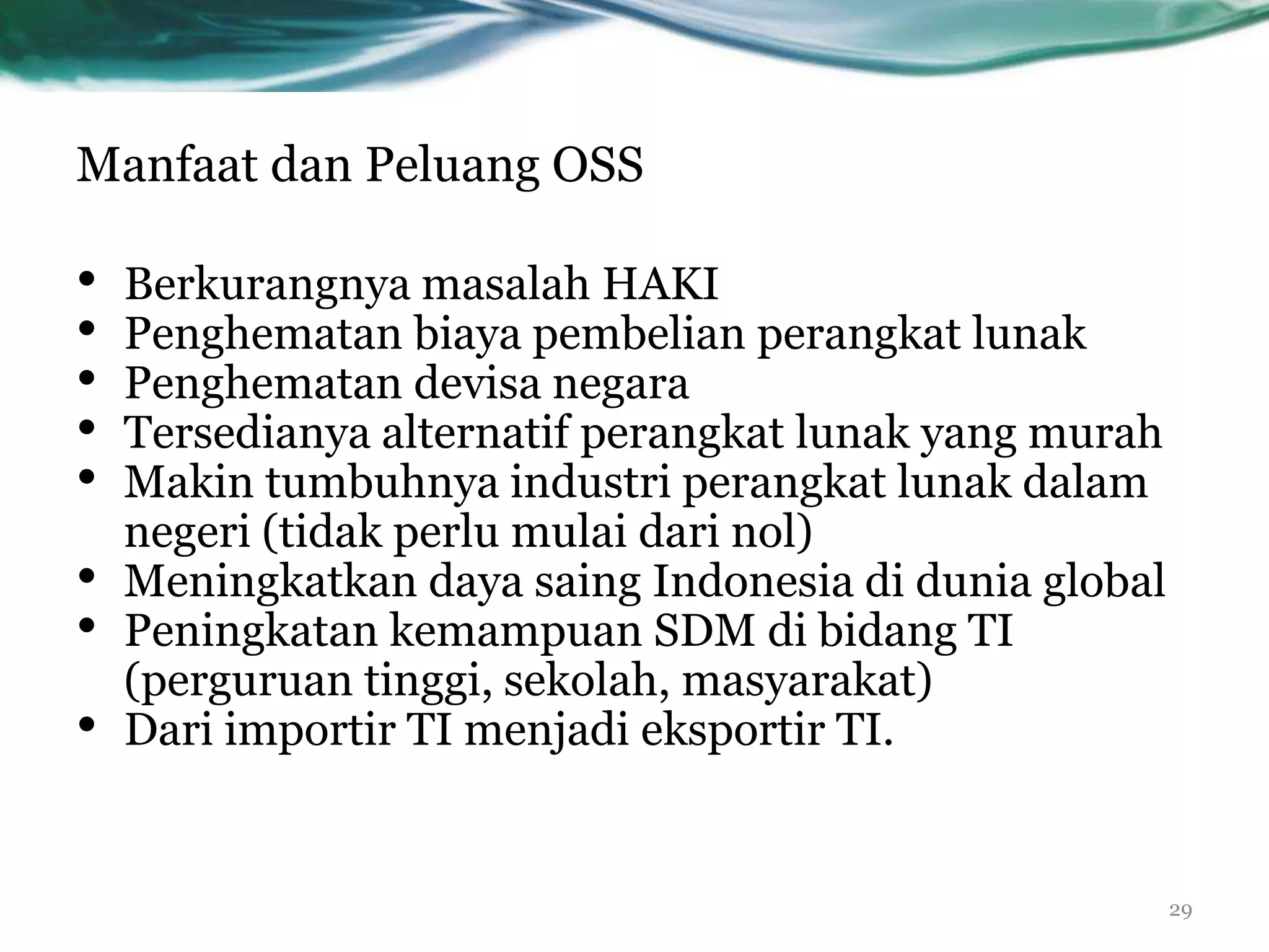 Manfaat dan Peluang OSS

•   Berkurangnya masalah HAKI
•   Penghematan biaya pembelian perangkat lunak
•   Penghematan devisa negara
•   Tersedianya alternatif perangkat lunak yang murah
•   Makin tumbuhnya industri perangkat lunak dalam
    negeri (tidak perlu mulai dari nol)
•   Meningkatkan daya saing Indonesia di dunia global
•   Peningkatan kemampuan SDM di bidang TI
    (perguruan tinggi, sekolah, masyarakat)
•   Dari importir TI menjadi eksportir TI.


                                                        29
 