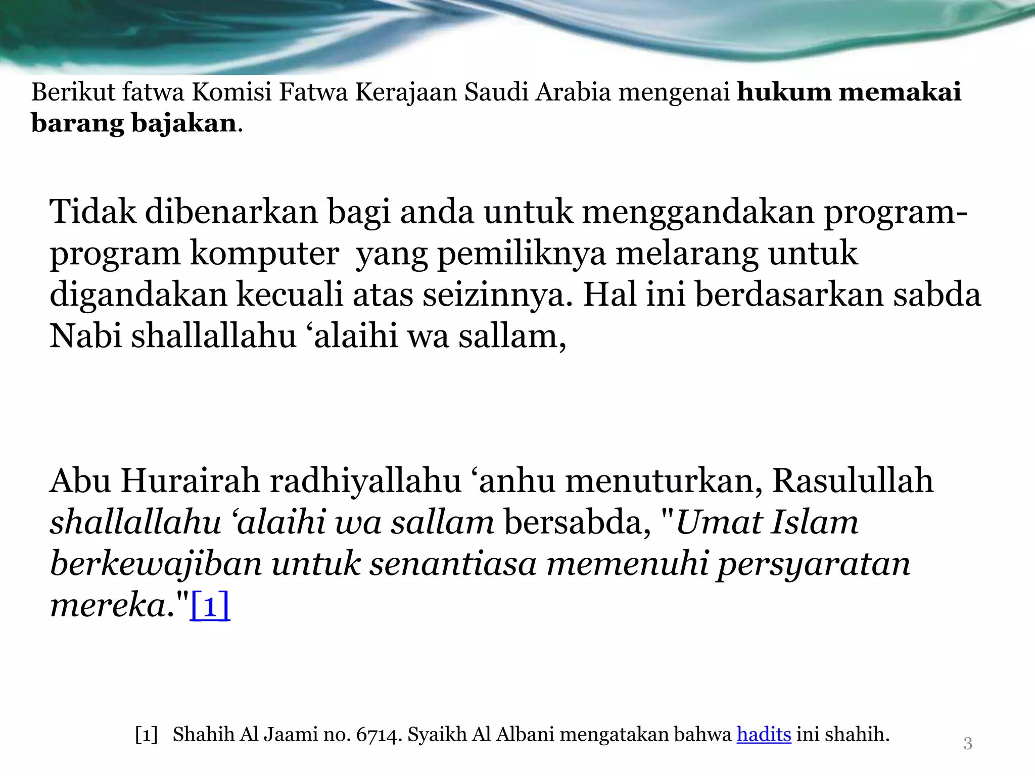 Berikut fatwa Komisi Fatwa Kerajaan Saudi Arabia mengenai hukum memakai
barang bajakan.


 Tidak dibenarkan bagi anda untuk menggandakan program-
 program komputer yang pemiliknya melarang untuk
 digandakan kecuali atas seizinnya. Hal ini berdasarkan sabda
 Nabi shallallahu „alaihi wa sallam,



 Abu Hurairah radhiyallahu „anhu menuturkan, Rasulullah
 shallallahu ‘alaihi wa sallam bersabda, "Umat Islam
 berkewajiban untuk senantiasa memenuhi persyaratan
 mereka."[1]


       [1] Shahih Al Jaami no. 6714. Syaikh Al Albani mengatakan bahwa hadits ini shahih.   3
 