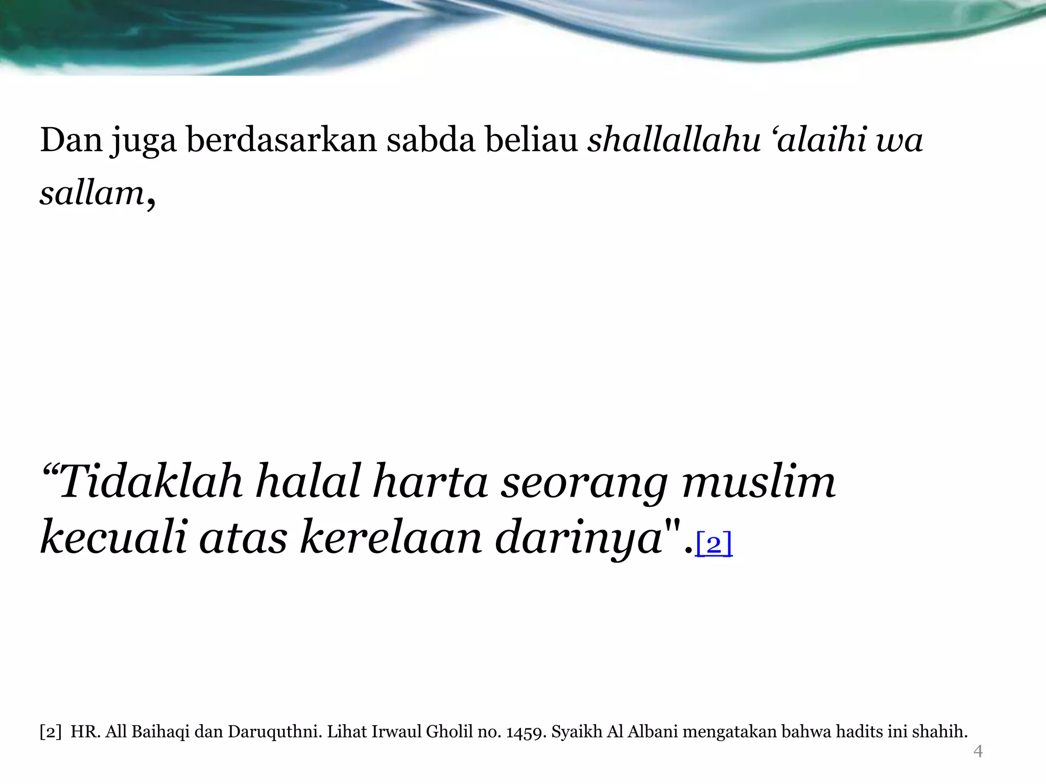 Dan juga berdasarkan sabda beliau shallallahu ‘alaihi wa
sallam,




“Tidaklah halal harta seorang muslim
kecuali atas kerelaan darinya".[2]


[2] HR. All Baihaqi dan Daruquthni. Lihat Irwaul Gholil no. 1459. Syaikh Al Albani mengatakan bahwa hadits ini shahih.
                                                                                                                         4
 