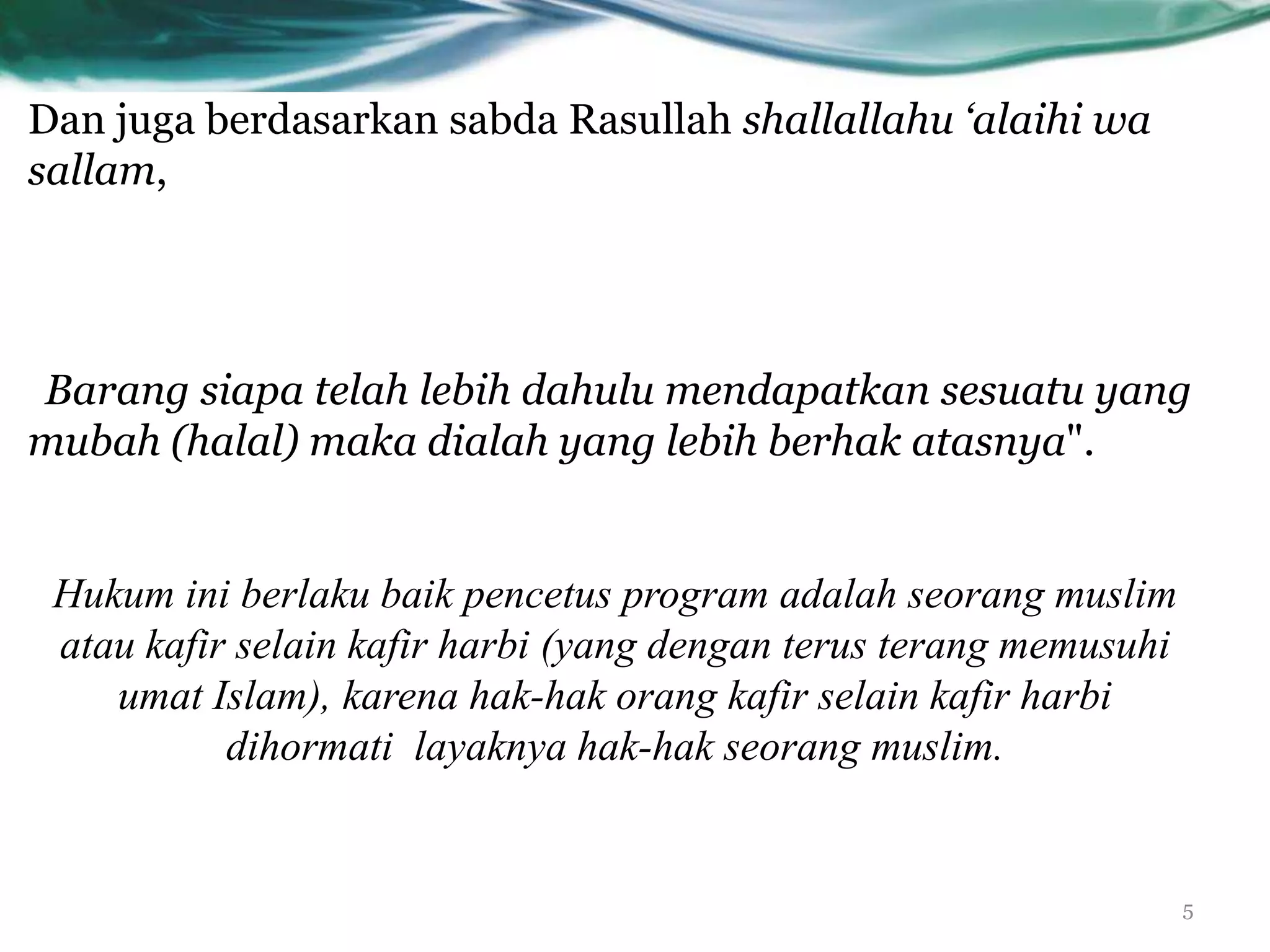 Dan juga berdasarkan sabda Rasullah shallallahu ‘alaihi wa
sallam,




Barang siapa telah lebih dahulu mendapatkan sesuatu yang
mubah (halal) maka dialah yang lebih berhak atasnya".


 Hukum ini berlaku baik pencetus program adalah seorang muslim
 atau kafir selain kafir harbi (yang dengan terus terang memusuhi
    umat Islam), karena hak-hak orang kafir selain kafir harbi
           dihormati layaknya hak-hak seorang muslim.


                                                                    5
 