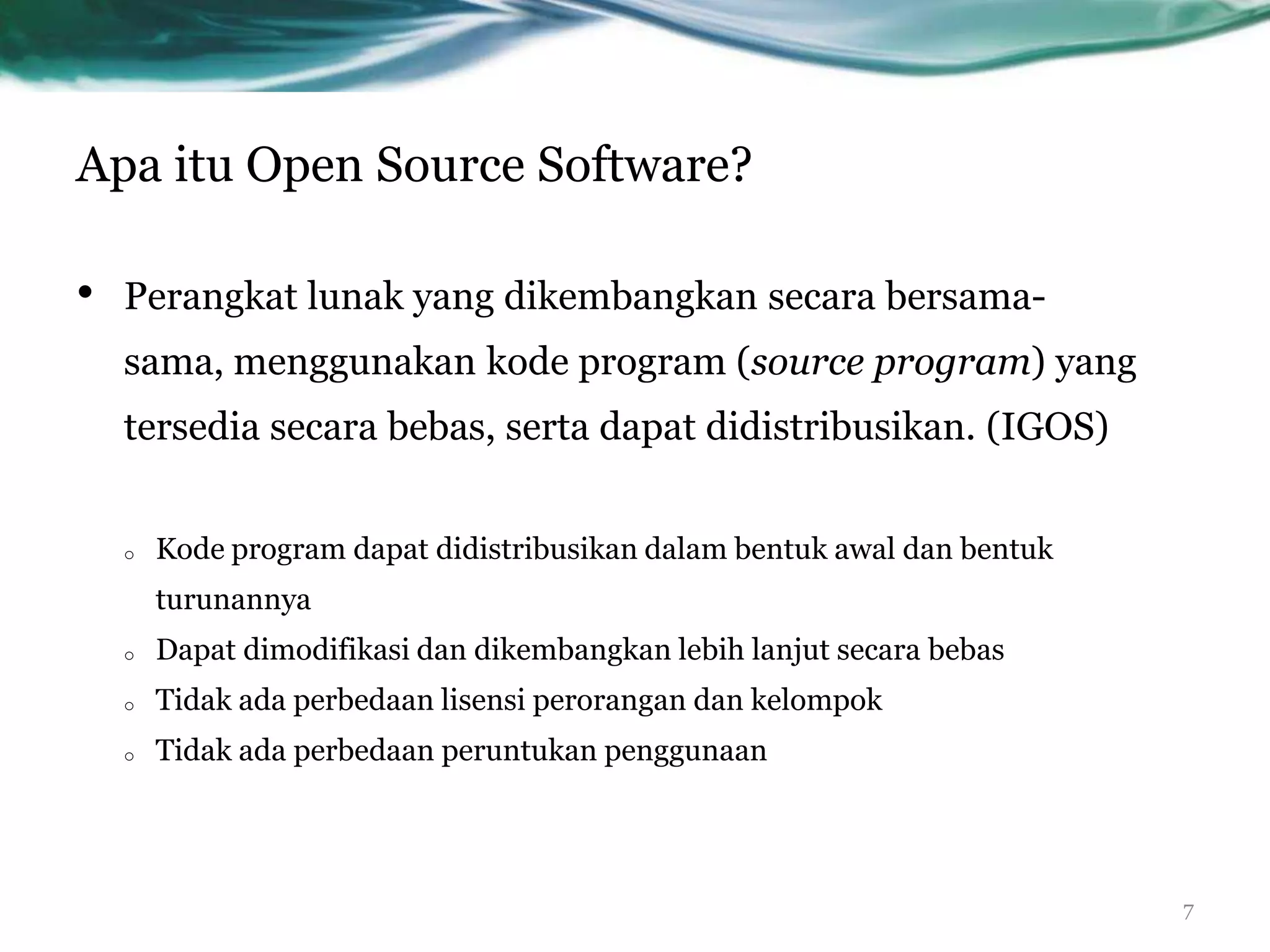Apa itu Open Source Software?

•   Perangkat lunak yang dikembangkan secara bersama-
    sama, menggunakan kode program (source program) yang
    tersedia secara bebas, serta dapat didistribusikan. (IGOS)


    o   Kode program dapat didistribusikan dalam bentuk awal dan bentuk
        turunannya
    o   Dapat dimodifikasi dan dikembangkan lebih lanjut secara bebas
    o   Tidak ada perbedaan lisensi perorangan dan kelompok
    o   Tidak ada perbedaan peruntukan penggunaan




                                                                          7
 