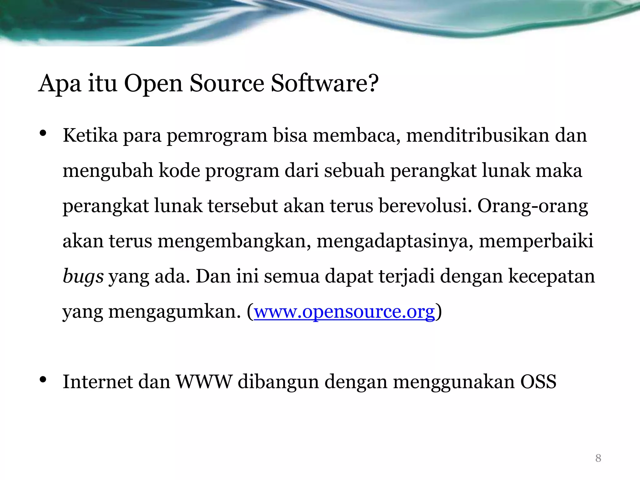 Apa itu Open Source Software?

•   Ketika para pemrogram bisa membaca, menditribusikan dan
    mengubah kode program dari sebuah perangkat lunak maka
    perangkat lunak tersebut akan terus berevolusi. Orang-orang
    akan terus mengembangkan, mengadaptasinya, memperbaiki
    bugs yang ada. Dan ini semua dapat terjadi dengan kecepatan
    yang mengagumkan. (www.opensource.org)


•   Internet dan WWW dibangun dengan menggunakan OSS


                                                                  8
 