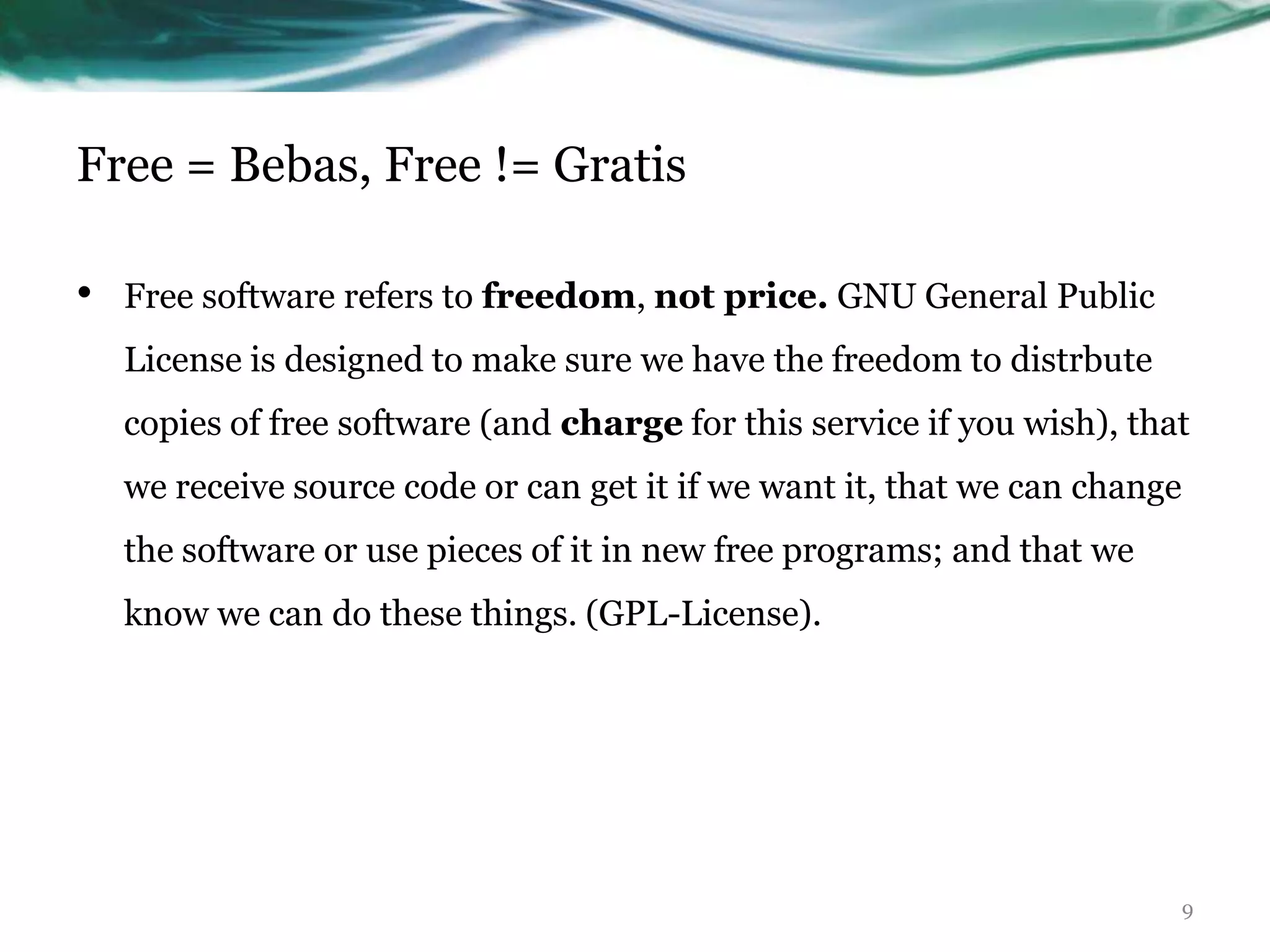Free = Bebas, Free != Gratis

•   Free software refers to freedom, not price. GNU General Public
    License is designed to make sure we have the freedom to distrbute
    copies of free software (and charge for this service if you wish), that
    we receive source code or can get it if we want it, that we can change
    the software or use pieces of it in new free programs; and that we
    know we can do these things. (GPL-License).




                                                                             9
 