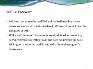 OSS != Freeware

•   Software that cannot be modified and redistributed but whose
    source code is visible is not considered OSS since it doesn‟t meet the
    definition of OSS.
•   OSS is not “freeware”. Freeware is usually defined as proprietary
    software given away without cost, and does not provide the basic
    OSS rights to examine, modify, and redistribute the program‟s
    source code.




                                                                         10
 