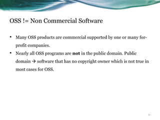 OSS != Non Commercial Software

•   Many OSS products are commercial supported by one or many for-
    profit companies.
•   Nearly all OSS programs are not in the public domain. Public
    domain  software that has no copyright owner which is not true in
    most cases for OSS.




                                                                     11
 