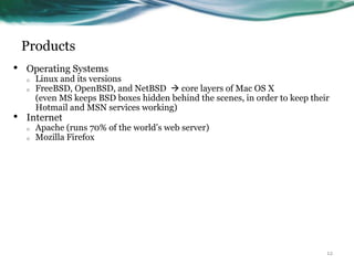 Products
•   Operating Systems
    o   Linux and its versions
    o   FreeBSD, OpenBSD, and NetBSD  core layers of Mac OS X
        (even MS keeps BSD boxes hidden behind the scenes, in order to keep their
        Hotmail and MSN services working)
•   Internet
    o   Apache (runs 70% of the world‟s web server)
    o   Mozilla Firefox




                                                                                12
 