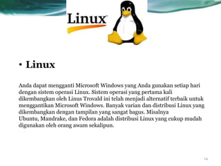 • Linux
Anda dapat mengganti Microsoft Windows yang Anda gunakan setiap hari
dengan sistem operasi Linux. Sistem operasi yang pertama kali
dikembangkan oleh Linus Trovald ini telah menjadi alternatif terbaik untuk
menggantikan Microsoft Windows. Banyak varian dan distribusi Linux yang
dikembangkan dengan tampilan yang sangat bagus. Misalnya
Ubuntu, Mandrake, dan Fedora adalah distribusi Linux yang cukup mudah
digunakan oleh orang awam sekalipun.




                                                                         14
 