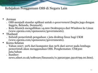 Kebijakan Penggunaan OSS di Negara Lain


•   Jerman
    o OSS menjadi standar aplikasi untuk e-government (begitu juga dengan
      Inggris, Belanda, Denmark).
    o Kota Munich mengalihkan 14,000 Desktopnya dari Windows ke Linux
      (www.openia.com/opensource/governments).
•   Thailand
    o Subsidi pemerintah pengadaan 1 juta desktop linux bagi UKM
      (www.openia.com/opensource/governments).
•   Korea Selatan
    o Tahun 2007, 20% dari komputer dan 30% dari server pada lembaga
      pemerintah akan menggunakan OSS. Penghematan: US$300
      juta/tahun
    o Sumber:
      news.zdnet.co.uk/software/linuxunix/0.39020390.39116799.00.htm).



                                                                     25
 