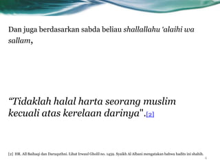 Dan juga berdasarkan sabda beliau shallallahu ‘alaihi wa
sallam,




“Tidaklah halal harta seorang muslim
kecuali atas kerelaan darinya".[2]


[2] HR. All Baihaqi dan Daruquthni. Lihat Irwaul Gholil no. 1459. Syaikh Al Albani mengatakan bahwa hadits ini shahih.
                                                                                                                         4
 
