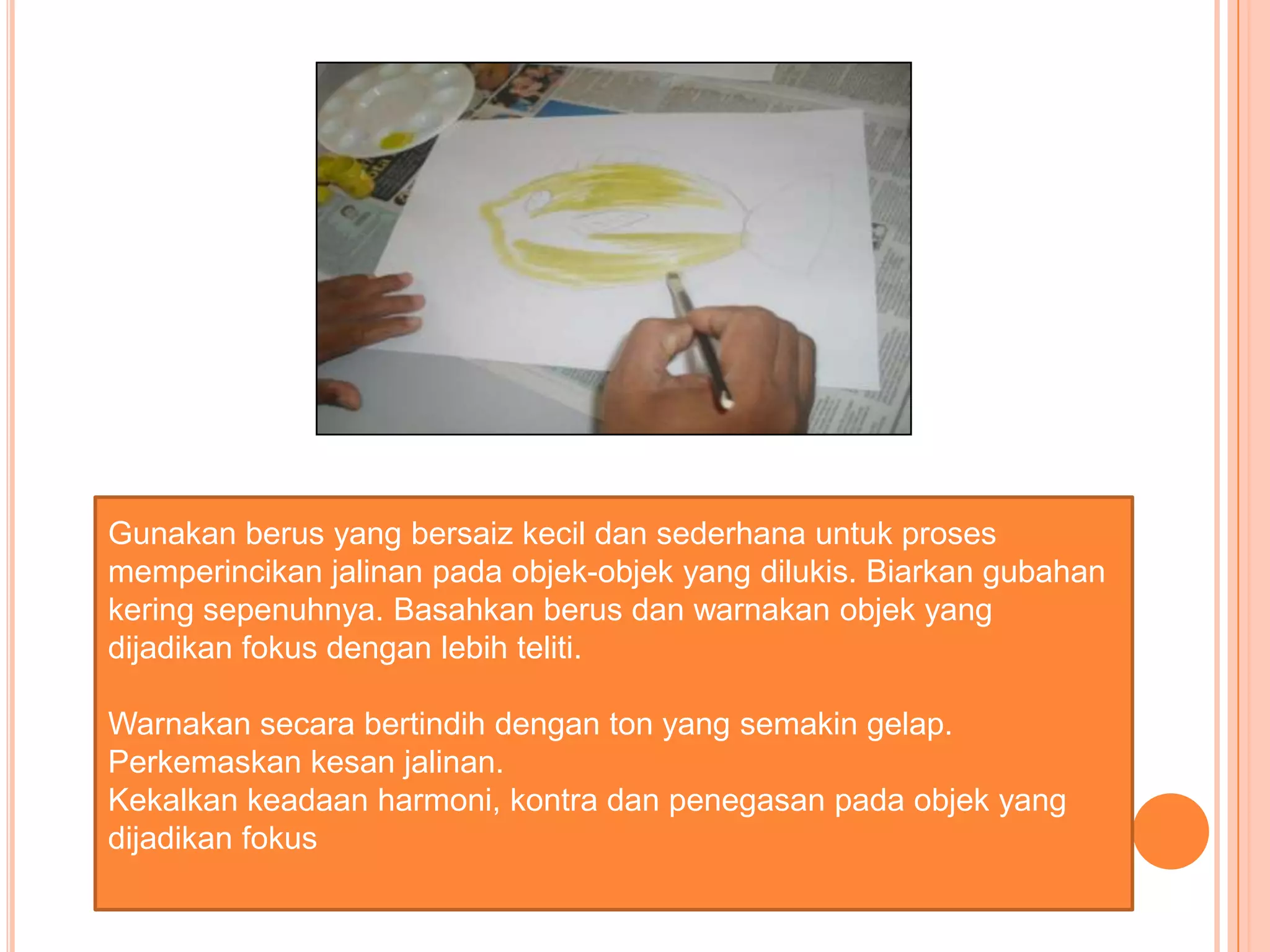 Gunakan berus yang bersaiz kecil dan sederhana untuk proses
memperincikan jalinan pada objek-objek yang dilukis. Biarkan gubahan
kering sepenuhnya. Basahkan berus dan warnakan objek yang
dijadikan fokus dengan lebih teliti.

Warnakan secara bertindih dengan ton yang semakin gelap.
Perkemaskan kesan jalinan.
Kekalkan keadaan harmoni, kontra dan penegasan pada objek yang
dijadikan fokus
 