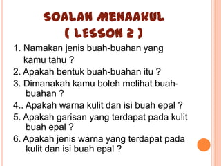 Soalan Menaakul
          ( LESSON 2 )
1. Namakan jenis buah-buahan yang
   kamu tahu ?
2. Apakah bentuk buah-buahan itu ?
3. Dimanakah kamu boleh melihat buah-
    buahan ?
4.. Apakah warna kulit dan isi buah epal ?
5. Apakah garisan yang terdapat pada kulit
    buah epal ?
6. Apakah jenis warna yang terdapat pada
    kulit dan isi buah epal ?
 