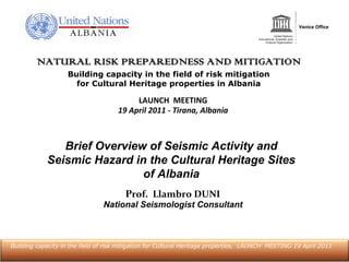 NATURAL RISK PREPAREDNESS AND MITIGATION
                   Building capacity in the field of risk mitigation
                     for Cultural Heritage properties in Albania

                                          LAUNCH  MEETING
                                     19 April 2011 ‐ Tirana, Albania



               Brief Overview of Seismic Activity and
            Seismic Hazard in the Cultural Heritage Sites
                             of Albania
                                        Prof.  Llambro DUNI
                                National Seismologist Consultant



Building capacity in the field of risk mitigation for Cultural Heritage properties, LAUNCH MEETING 19 April 2011
 