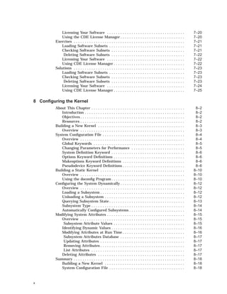 Licensing Your Software . . . . . . . . . . . . . . . . . . . . . . . . . . . . . . . . . . . 7–20
Using the CDE License Manager . . . . . . . . . . . . . . . . . . . . . . . . . . . . . 7–20
Exercises . . . . . . . . . . . . . . . . . . . . . . . . . . . . . . . . . . . . . . . . . . . . . . . . . . 7–21
Loading Software Subsets . . . . . . . . . . . . . . . . . . . . . . . . . . . . . . . . . . 7–21
Checking Software Subsets . . . . . . . . . . . . . . . . . . . . . . . . . . . . . . . . . 7–21
Deleting Software Subsets . . . . . . . . . . . . . . . . . . . . . . . . . . . . . . . . . 7–22
Licensing Your Software . . . . . . . . . . . . . . . . . . . . . . . . . . . . . . . . . . . 7–22
Using CDE License Manager . . . . . . . . . . . . . . . . . . . . . . . . . . . . . . . . 7–22
Solutions . . . . . . . . . . . . . . . . . . . . . . . . . . . . . . . . . . . . . . . . . . . . . . . . . . 7–23
Loading Software Subsets . . . . . . . . . . . . . . . . . . . . . . . . . . . . . . . . . . 7–23
Checking Software Subsets . . . . . . . . . . . . . . . . . . . . . . . . . . . . . . . . . 7–23
Deleting Software Subsets . . . . . . . . . . . . . . . . . . . . . . . . . . . . . . . . . 7–23
Licensing Your Software . . . . . . . . . . . . . . . . . . . . . . . . . . . . . . . . . . . 7–24
Using CDE License Manager . . . . . . . . . . . . . . . . . . . . . . . . . . . . . . . . 7–25
8 Conﬁguring the Kernel
About This Chapter . . . . . . . . . . . . . . . . . . . . . . . . . . . . . . . . . . . . . . . . . . 8–2
Introduction . . . . . . . . . . . . . . . . . . . . . . . . . . . . . . . . . . . . . . . . . . . . . 8–2
Objectives . . . . . . . . . . . . . . . . . . . . . . . . . . . . . . . . . . . . . . . . . . . . . . . 8–2
Resources . . . . . . . . . . . . . . . . . . . . . . . . . . . . . . . . . . . . . . . . . . . . . . . 8–2
Building a New Kernel . . . . . . . . . . . . . . . . . . . . . . . . . . . . . . . . . . . . . . . 8–3
Overview . . . . . . . . . . . . . . . . . . . . . . . . . . . . . . . . . . . . . . . . . . . . . . . 8–3
System Conﬁguration File . . . . . . . . . . . . . . . . . . . . . . . . . . . . . . . . . . . . . 8–4
Overview . . . . . . . . . . . . . . . . . . . . . . . . . . . . . . . . . . . . . . . . . . . . . . . 8–4
Global Keywords . . . . . . . . . . . . . . . . . . . . . . . . . . . . . . . . . . . . . . . . . 8–5
Changing Parameters for Performance . . . . . . . . . . . . . . . . . . . . . . . . 8–5
System Deﬁnition Keyword . . . . . . . . . . . . . . . . . . . . . . . . . . . . . . . . . 8–6
Options Keyword Deﬁnitions . . . . . . . . . . . . . . . . . . . . . . . . . . . . . . . . 8–6
Makeoptions Keyword Deﬁnitions . . . . . . . . . . . . . . . . . . . . . . . . . . . . 8–6
Pseudodevice Keyword Deﬁnitions . . . . . . . . . . . . . . . . . . . . . . . . . . . . 8–6
Building a Static Kernel . . . . . . . . . . . . . . . . . . . . . . . . . . . . . . . . . . . . . . 8–10
Overview . . . . . . . . . . . . . . . . . . . . . . . . . . . . . . . . . . . . . . . . . . . . . . . 8–10
Using the doconﬁg Program . . . . . . . . . . . . . . . . . . . . . . . . . . . . . . . . . 8–10
Conﬁguring the System Dynamically . . . . . . . . . . . . . . . . . . . . . . . . . . . . . 8–12
Overview . . . . . . . . . . . . . . . . . . . . . . . . . . . . . . . . . . . . . . . . . . . . . . . 8–12
Loading a Subsystem . . . . . . . . . . . . . . . . . . . . . . . . . . . . . . . . . . . . . . 8–12
Unloading a Subsystem . . . . . . . . . . . . . . . . . . . . . . . . . . . . . . . . . . . . 8–12
Querying Subsystem State . . . . . . . . . . . . . . . . . . . . . . . . . . . . . . . . . . 8–13
Subsystem Type . . . . . . . . . . . . . . . . . . . . . . . . . . . . . . . . . . . . . . . . . . 8–14
Automatically Conﬁgured Subsystems . . . . . . . . . . . . . . . . . . . . . . . . . 8–14
Modifying System Attributes . . . . . . . . . . . . . . . . . . . . . . . . . . . . . . . . . . . 8–15
Overview . . . . . . . . . . . . . . . . . . . . . . . . . . . . . . . . . . . . . . . . . . . . . . . 8–15
Subsystem Attribute Values . . . . . . . . . . . . . . . . . . . . . . . . . . . . . . . . 8–15
Identifying Dynamic Values . . . . . . . . . . . . . . . . . . . . . . . . . . . . . . . . . 8–16
Modifying Attributes at Run Time . . . . . . . . . . . . . . . . . . . . . . . . . . . . 8–16
Subsystem Attributes Database . . . . . . . . . . . . . . . . . . . . . . . . . . . . . 8–17
Updating Attributes . . . . . . . . . . . . . . . . . . . . . . . . . . . . . . . . . . . . . . 8–17
Removing Attributes . . . . . . . . . . . . . . . . . . . . . . . . . . . . . . . . . . . . . . 8–17
List Attributes . . . . . . . . . . . . . . . . . . . . . . . . . . . . . . . . . . . . . . . . . . 8–17
Deleting Attributes . . . . . . . . . . . . . . . . . . . . . . . . . . . . . . . . . . . . . . . 8–17
Summary . . . . . . . . . . . . . . . . . . . . . . . . . . . . . . . . . . . . . . . . . . . . . . . . . . 8–18
Building a New Kernel . . . . . . . . . . . . . . . . . . . . . . . . . . . . . . . . . . . . 8–18
System Conﬁguration File . . . . . . . . . . . . . . . . . . . . . . . . . . . . . . . . . . 8–18
x
 