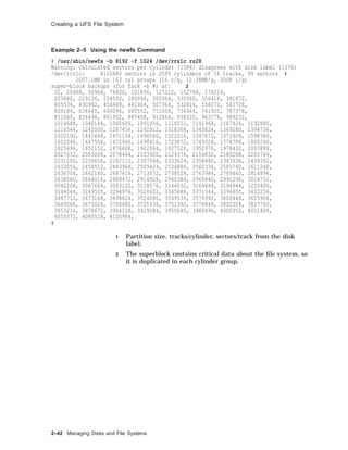Creating a UFS File System
Example 2–5 Using the newfs Command
# /usr/sbin/newfs -b 8192 -f 1024 /dev/rrz1c rz28
Warning: calculated sectors per cylinder (1584) disagrees with disk label (1376)
/dev/rrz1c: 4110480 sectors in 2595 cylinders of 16 tracks, 99 sectors 1
2007.1MB in 163 cyl groups (16 c/g, 12.38MB/g, 3008 i/g)
super-block backups (for fsck -b #) at: 2
32, 25488, 50944, 76400, 101856, 127312, 152768, 178224,
203680, 229136, 254592, 280048, 305504, 330960, 356416, 381872,
405536, 430992, 456448, 481904, 507360, 532816, 558272, 583728,
609184, 634640, 660096, 685552, 711008, 736464, 761920, 787376,
811040, 836496, 861952, 887408, 912864, 938320, 963776, 989232,
1014688, 1040144, 1065600, 1091056, 1116512, 1141968, 1167424, 1192880,
1216544, 1242000, 1267456, 1292912, 1318368, 1343824, 1369280, 1394736,
1420192, 1445648, 1471104, 1496560, 1522016, 1547472, 1572928, 1598384,
1622048, 1647504, 1672960, 1698416, 1723872, 1749328, 1774784, 1800240,
1825696, 1851152, 1876608, 1902064, 1927520, 1952976, 1978432, 2003888,
2027552, 2053008, 2078464, 2103920, 2129376, 2154832, 2180288, 2205744,
2231200, 2256656, 2282112, 2307568, 2333024, 2358480, 2383936, 2409392,
2433056, 2458512, 2483968, 2509424, 2534880, 2560336, 2585792, 2611248,
2636704, 2662160, 2687616, 2713072, 2738528, 2763984, 2789440, 2814896,
2838560, 2864016, 2889472, 2914928, 2940384, 2965840, 2991296, 3016752,
3042208, 3067664, 3093120, 3118576, 3144032, 3169488, 3194944, 3220400,
3244064, 3269520, 3294976, 3320432, 3345888, 3371344, 3396800, 3422256,
3447712, 3473168, 3498624, 3524080, 3549536, 3574992, 3600448, 3625904,
3649568, 3675024, 3700480, 3725936, 3751392, 3776848, 3802304, 3827760,
3853216, 3878672, 3904128, 3929584, 3955040, 3980496, 4005952, 4031408,
4055072, 4080528, 4105984,
#
1 Partition size, tracks/cylinder, sectors/track from the disk
label.
2 The superblock contains critical data about the ﬁle system, so
it is duplicated in each cylinder group.
2–42 Managing Disks and File Systems
 