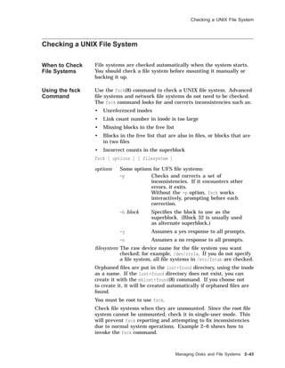 Checking a UNIX File System
Checking a UNIX File System
When to Check
File Systems
File systems are checked automatically when the system starts.
You should check a ﬁle system before mounting it manually or
backing it up.
Using the fsck
Command
Use the fsck(8) command to check a UNIX ﬁle system. Advanced
ﬁle systems and network ﬁle systems do not need to be checked.
The fsck command looks for and corrects inconsistencies such as:
• Unreferenced inodes
• Link count number in inode is too large
• Missing blocks in the free list
• Blocks in the free list that are also in ﬁles, or blocks that are
in two ﬁles
• Incorrect counts in the superblock
fsck [ options ] [ filesystem ]
options Some options for UFS ﬁle systems:
-p Checks and corrects a set of
inconsistencies. If it encounters other
errors, it exits.
Without the -p option, fsck works
interactively, prompting before each
correction.
-b block Speciﬁes the block to use as the
superblock. (Block 32 is usually used
as alternate superblock.)
-y Assumes a yes response to all prompts.
-n Assumes a no response to all prompts.
ﬁlesystem The raw device name for the ﬁle system you want
checked; for example, /dev/rrz1a. If you do not specify
a ﬁle system, all ﬁle systems in /etc/fstab are checked.
Orphaned ﬁles are put in the lost+found directory, using the inode
as a name. If the lost+found directory does not exist, you can
create it with the mklost+found(8) command. If you choose not
to create it, it will be created automatically if orphaned ﬁles are
found.
You must be root to use fsck.
Check ﬁle systems when they are unmounted. Since the root ﬁle
system cannot be unmounted, check it in single-user mode. This
will prevent fsck reporting and attempting to ﬁx inconsistencies
due to normal system operations. Example 2–6 shows how to
invoke the fsck command.
Managing Disks and File Systems 2–43
 