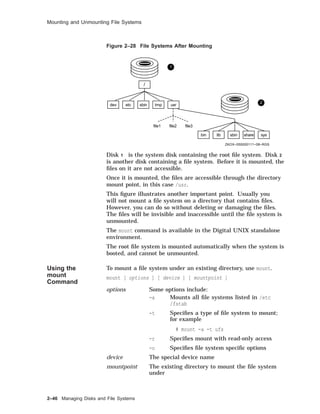 Mounting and Unmounting File Systems
Figure 2–28 File Systems After Mounting
/
dev etc sbin tmp usr
file1 file2 file3
bin lib sbin share sys
ZKOX−055000111−08−RGS
1
2
Disk 1 is the system disk containing the root ﬁle system. Disk 2
is another disk containing a ﬁle system. Before it is mounted, the
ﬁles on it are not accessible.
Once it is mounted, the ﬁles are accessible through the directory
mount point, in this case /usr.
This ﬁgure illustrates another important point. Usually you
will not mount a ﬁle system on a directory that contains ﬁles.
However, you can do so without deleting or damaging the ﬁles.
The ﬁles will be invisible and inaccessible until the ﬁle system is
unmounted.
The mount command is available in the Digital UNIX standalone
environment.
The root ﬁle system is mounted automatically when the system is
booted, and cannot be unmounted.
Using the
mount
Command
To mount a ﬁle system under an existing directory, use mount.
mount [ options ] [ device ] [ mountpoint ]
options Some options include:
-a Mounts all ﬁle systems listed in /etc
/fstab
-t Speciﬁes a type of ﬁle system to mount;
for example
# mount -a -t ufs
-r Speciﬁes mount with read-only access
-o Speciﬁes ﬁle system speciﬁc options
device The special device name
mountpoint The existing directory to mount the ﬁle system
under
2–46 Managing Disks and File Systems
 