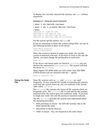 Mounting and Unmounting File Systems
To display the currently mounted ﬁle systems, use mount without
arguments.
Example 2–7 Using the mount Command
# mount -t ufs /dev/rz0h /usr/users
# mount -t ufs -o ro,nosuid /dev/rz1c /usr/local
# mount
/dev/rz0a on / type ufs (rw)
/dev/rz0g on /usr type ufs (rw)
/dev/rz0h on /usr/users type ufs (rw)
/dev/rz1c on /usr/local type ufs (ro,nosuid)
For ﬁle system speciﬁc options, see mount(8).
If you are mounting a remote ﬁle system (using NFS), use one of
the following formats in place of the device:
host:remote_directory
remote_directory@host
When the system is booted to single-user mode, the root ﬁle
system is mounted read-only. If you have to write to the root ﬁle
system, you must change the permissions to read-write.
mount -u /
If the device and mount point are listed in /etc/fstab, you can
shorten the command to mount mountpoint. The system will ﬁnd
the device in /etc/fstab.
Many Digital CD–ROM disks are UFS rather than ISO 9660
(CDFS) format and are mounted with the -r option:
mount -r /dev/rz4c /mnt
Using the fstab
File
Some ﬁle systems such as /usr and /usr/users are used
frequently. To save yourself the trouble of mounting ﬁle systems
each time the system starts up, you can maintain a ﬁle system
table called /etc/fstab.
The /etc/fstab ﬁle contains the names of ﬁle systems which are
frequently used. The /etc/fstab ﬁle is read and the ﬁle systems
mounted when the system goes into multiuser mode. If you boot
to single-user mode, the root ﬁle system is mounted read-only.
The ﬁle /etc/fstab provides the system with information about
the mounting procedure:
• Disk partitions to mount - for UFS ﬁle systems, this is the
block special ﬁle name
• Directories to mount them on
• Order to mount - they are mounted in the order listed
Managing Disks and File Systems 2–47
 