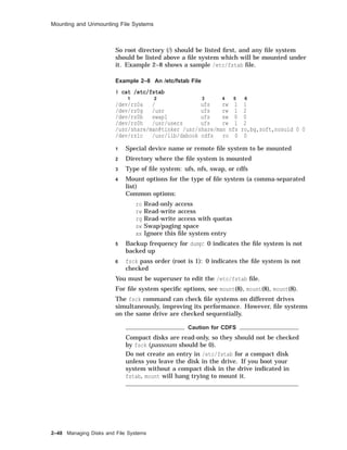 Mounting and Unmounting File Systems
So root directory (/) should be listed ﬁrst, and any ﬁle system
should be listed above a ﬁle system which will be mounted under
it. Example 2–8 shows a sample /etc/fstab ﬁle.
Example 2–8 An /etc/fstab File
# cat /etc/fstab
1 2 3 4 5 6
/dev/rz0a / ufs rw 1 1
/dev/rz0g /usr ufs rw 1 2
/dev/rz0b swap1 ufs sw 0 0
/dev/rz0h /usr/users ufs rw 1 2
/usr/share/man@tinker /usr/share/man nfs ro,bg,soft,nosuid 0 0
/dev/rz1c /usr/lib/dxbook cdfs ro 0 0
1 Special device name or remote ﬁle system to be mounted
2 Directory where the ﬁle system is mounted
3 Type of ﬁle system: ufs, nfs, swap, or cdfs
4 Mount options for the type of ﬁle system (a comma-separated
list)
Common options:
ro Read-only access
rw Read-write access
rq Read-write access with quotas
sw Swap/paging space
xx Ignore this ﬁle system entry
5 Backup frequency for dump: 0 indicates the ﬁle system is not
backed up
6 fsck pass order (root is 1): 0 indicates the ﬁle system is not
checked
You must be superuser to edit the /etc/fstab ﬁle.
For ﬁle system speciﬁc options, see mount(8), mount(8), mount(8).
The fsck command can check ﬁle systems on different drives
simultaneously, improving its performance. However, ﬁle systems
on the same drive are checked sequentially.
Caution for CDFS
Compact disks are read-only, so they should not be checked
by fsck (passnum should be 0).
Do not create an entry in /etc/fstab for a compact disk
unless you leave the disk in the drive. If you boot your
system without a compact disk in the drive indicated in
fstab, mount will hang trying to mount it.
2–48 Managing Disks and File Systems
 
