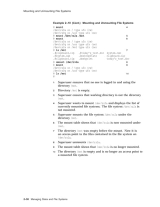 Mounting and Unmounting File Systems
Example 2–10 (Cont.) Mounting and Unmounting File Systems
# mount 4
/dev/rz0a on / type ufs (rw)
/dev/rz0g on /usr type ufs (rw)
# mount /dev/rz2a /mnt 5
# mount 6
/dev/rz0a on / type ufs (rw)
/dev/rz0g on /usr type ufs (rw)
/dev/rz2a on /mnt type ufs (rw)
# ls /mnt 7
.#clipboard.clp .@today’s_test.doc System.cab
.@System.cab .DesktopState clipboard.clp
.@clipboard.clp .deskprint today’s_test.doc
# umount /dev/rz2a 8
# mount 9
/dev/rz0a on / type ufs (rw)
/dev/rz0g on /usr type ufs (rw)
# ls /mnt 1 0
#
1 Superuser ensures that no one is logged in and using the
directory /mnt.
2 Directory /mnt is empty.
3 Superuser ensures that working directory is not the directory
/mnt.
4 Superuser wants to mount /dev/rz2a and displays the list of
currently mounted ﬁle systems. The ﬁle system /dev/rz2a is
not mounted.
5 Superuser mounts the ﬁle system /dev/rz2a under the
directory /mnt.
6 The mount table shows that /dev/rz2a is now mounted under
/mnt.
7 The directory /mnt was empty before the mount. Now it is
an access point to the ﬁles contained in the ﬁle system on
/dev/rz2a.
8 Superuser unmounts /dev/rz2a.
9 The mount table shows that /dev/rz2a is no longer mounted.
1 0 The directory /mnt is empty and is no longer an access point to
a mounted ﬁle system.
2–50 Managing Disks and File Systems
 