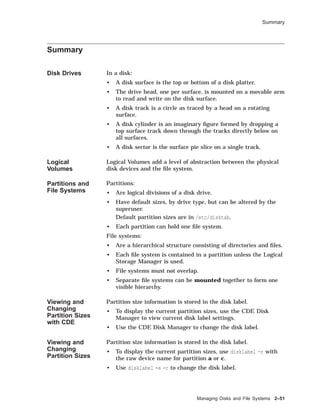 Summary
Summary
Disk Drives In a disk:
• A disk surface is the top or bottom of a disk platter.
• The drive head, one per surface, is mounted on a movable arm
to read and write on the disk surface.
• A disk track is a circle as traced by a head on a rotating
surface.
• A disk cylinder is an imaginary ﬁgure formed by dropping a
top surface track down through the tracks directly below on
all surfaces.
• A disk sector is the surface pie slice on a single track.
Logical
Volumes
Logical Volumes add a level of abstraction between the physical
disk devices and the ﬁle system.
Partitions and
File Systems
Partitions:
• Are logical divisions of a disk drive.
• Have default sizes, by drive type, but can be altered by the
superuser.
Default partition sizes are in /etc/disktab.
• Each partition can hold one ﬁle system.
File systems:
• Are a hierarchical structure consisting of directories and ﬁles.
• Each ﬁle system is contained in a partition unless the Logical
Storage Manager is used.
• File systems must not overlap.
• Separate ﬁle systems can be mounted together to form one
visible hierarchy.
Viewing and
Changing
Partition Sizes
with CDE
Partition size information is stored in the disk label.
• To display the current partition sizes, use the CDE Disk
Manager to view current disk label settings.
• Use the CDE Disk Manager to change the disk label.
Viewing and
Changing
Partition Sizes
Partition size information is stored in the disk label.
• To display the current partition sizes, use disklabel -r with
the raw device name for partition a or c.
• Use disklabel -e -r to change the disk label.
Managing Disks and File Systems 2–51
 