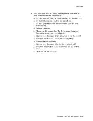 Exercises
4. Your instructor will tell you if a ﬁle system is available to
practice mounting and unmounting.
a. In your home directory, create a subdirectory named test.
b. In that subdirectory, create a ﬁle named file1.
c. Be sure you are in your home directory (not the new
subdirectory).
d. Become root user.
e. Mount the ﬁle system (get the device name from your
instructor) under your test directory.
f. List the test directory. What happened to the ﬁle file1?
g. Create a new ﬁle newfile1 in the test directory.
h. Unmount the ﬁle system.
i. List the test directory. Was the ﬁle file1 deleted?
j. Create a subdirectory test2 and mount the ﬁle system
there.
k. Where is the ﬁle newfile1?
Managing Disks and File Systems 2–55
 