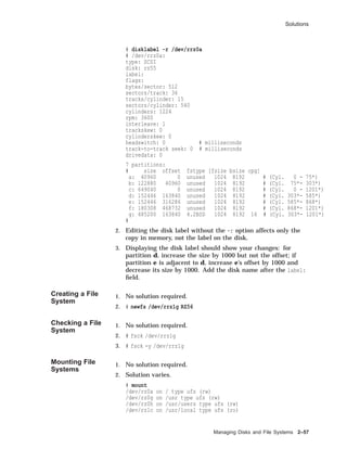 Solutions
# disklabel -r /dev/rrz0a
# /dev/rrz0a:
type: SCSI
disk: rz55
label:
flags:
bytes/sector: 512
sectors/track: 36
tracks/cylinder: 15
sectors/cylinder: 540
cylinders: 1224
rpm: 3600
interleave: 1
trackskew: 0
cylinderskew: 0
headswitch: 0 # milliseconds
track-to-track seek: 0 # milliseconds
drivedata: 0
7 partitions:
# size offset fstype [fsize bsize cpg]
a: 40960 0 unused 1024 8192 # (Cyl. 0 - 75*)
b: 122880 40960 unused 1024 8192 # (Cyl. 75*- 303*)
c: 649040 0 unused 1024 8192 # (Cyl. 0 - 1201*)
d: 152446 163840 unused 1024 8192 # (Cyl. 303*- 585*)
e: 152446 316286 unused 1024 8192 # (Cyl. 585*- 868*)
f: 180308 468732 unused 1024 8192 # (Cyl. 868*- 1201*)
g: 485200 163840 4.2BSD 1024 8192 16 # (Cyl. 303*- 1201*)
#
2. Editing the disk label without the -r option affects only the
copy in memory, not the label on the disk.
3. Displaying the disk label should show your changes: for
partition d, increase the size by 1000 but not the offset; if
partition e is adjacent to d, increase e’s offset by 1000 and
decrease its size by 1000. Add the disk name after the label:
ﬁeld.
Creating a File
System
1. No solution required.
2. # newfs /dev/rrz1g RZ56
Checking a File
System
1. No solution required.
2. # fsck /dev/rrz1g
3. # fsck -y /dev/rrz1g
Mounting File
Systems
1. No solution required.
2. Solution varies.
# mount
/dev/rz0a on / type ufs (rw)
/dev/rz0g on /usr type ufs (rw)
/dev/rz0h on /usr/users type ufs (rw)
/dev/rz1c on /usr/local type ufs (ro)
Managing Disks and File Systems 2–57
 
