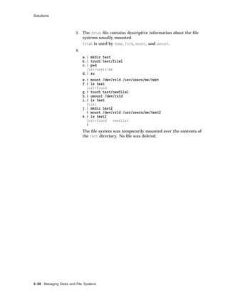 Solutions
3. The fstab ﬁle contains descriptive information about the ﬁle
systems usually mounted.
fstab is used by dump, fsck, mount, and umount.
4.
a.$ mkdir test
b.$ touch test/file1
c.$ pwd
/usr/users/me
d.$ su
e.# mount /dev/rz1d /usr/users/me/test
f.# ls test
lost+found
g.# touch test/newfile1
h.# umount /dev/rz1d
i.# ls test
file1
j.$ mkdir test2
# mount /dev/rz1d /usr/users/me/test2
k.# ls test2
lost+found newfile1
#
The ﬁle system was temporarily mounted over the contents of
the test directory. No ﬁle was deleted.
2–58 Managing Disks and File Systems
 