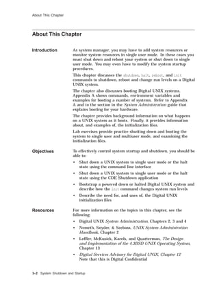 About This Chapter
About This Chapter
Introduction As system manager, you may have to add system resources or
monitor system resources in single user mode. In these cases you
must shut down and reboot your system or shut down to single
user mode. You may even have to modify the system startup
procedures.
This chapter discusses the shutdown, halt, reboot, and init
commands to shutdown, reboot and change run levels on a Digital
UNIX system.
The chapter also discusses booting Digital UNIX systems.
Appendix A shows commands, environment variables and
examples for booting a number of systems. Refer to Appendix
A and to the section in the System Administration guide that
explains booting for your hardware.
The chapter provides background information on what happens
on a UNIX system as it boots. Finally, it provides information
about, and examples of, the initialization ﬁles.
Lab exercises provide practice shutting down and booting the
system to single user and multiuser mode, and examining the
initialization ﬁles.
Objectives To effectively control system startup and shutdown, you should be
able to:
• Shut down a UNIX system to single user mode or the halt
state using the command line interface
• Shut down a UNIX system to single user mode or the halt
state using the CDE Shutdown application
• Bootstrap a powered down or halted Digital UNIX system and
describe how the init command changes system run levels
• Describe the need for, and uses of, the Digital UNIX
initialization ﬁles
Resources For more information on the topics in this chapter, see the
following:
• Digital UNIX System Administration, Chapters 2, 3 and 4
• Nemeth, Snyder, & Seebass, UNIX System Administration
Handbook, Chapter 2
• Lefﬂer, McKusick, Karels, and Quarterman, The Design
and Implementation of the 4.3BSD UNIX Operating System,
Chapter 13
• Digital Services Advisory for Digital UNIX, Chapter 12
Note that this is Digital Conﬁdential
3–2 System Shutdown and Startup
 