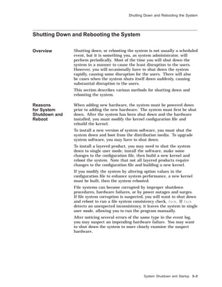 Shutting Down and Rebooting the System
Shutting Down and Rebooting the System
Overview Shutting down, or rebooting the system is not usually a scheduled
event, but it is something you, as system administrator, will
perform periodically. Most of the time you will shut down the
system in a manner to cause the least disruption to the users.
However, you will occasionally have to shut down the system
rapidly, causing some disruption for the users. There will also
be cases when the system shuts itself down suddenly, causing
substantial disruption to the users.
This section describes various methods for shutting down and
rebooting the system.
Reasons
for System
Shutdown and
Reboot
When adding new hardware, the system must be powered down
prior to adding the new hardware. The system must ﬁrst be shut
down. After the system has been shut down and the hardware
installed, you must modify the kernel conﬁguration ﬁle and
rebuild the kernel.
To install a new version of system software, you must shut the
system down and boot from the distribution media. To upgrade
system software, you may have to shut down.
To install a layered product, you may need to shut the system
down to single user mode, install the software, make some
changes to the conﬁguration ﬁle, then build a new kernel and
reboot the system. Note that not all layered products require
changes to the conﬁguration ﬁle and building a new kernel.
If you modify the system by altering option values in the
conﬁguration ﬁle to enhance system performance, a new kernel
must be built, then the system rebooted.
File systems can become corrupted by improper shutdown
procedures, hardware failures, or by power outages and surges.
If ﬁle system corruption is suspected, you will want to shut down
and reboot to run a ﬁle system consistency check, fsck. If fsck
detects an unexpected inconsistency, it leaves the system in single
user mode, allowing you to run the program manually.
After noticing several errors of the same type in the event log,
you may suspect an impending hardware failure. You may want
to shut down the system to more closely examine the suspect
hardware.
System Shutdown and Startup 3–3
 