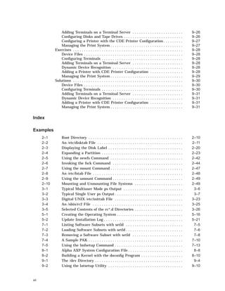 Adding Terminals on a Terminal Server . . . . . . . . . . . . . . . . . . . . . . . 9–26
Conﬁguring Disks and Tape Drives . . . . . . . . . . . . . . . . . . . . . . . . . . . 9–26
Conﬁguring a Printer with the CDE Printer Conﬁguration . . . . . . . . . 9–27
Managing the Print System . . . . . . . . . . . . . . . . . . . . . . . . . . . . . . . . . 9–27
Exercises . . . . . . . . . . . . . . . . . . . . . . . . . . . . . . . . . . . . . . . . . . . . . . . . . . 9–28
Device Files . . . . . . . . . . . . . . . . . . . . . . . . . . . . . . . . . . . . . . . . . . . . . 9–28
Conﬁguring Terminals . . . . . . . . . . . . . . . . . . . . . . . . . . . . . . . . . . . . . 9–28
Adding Terminals on a Terminal Server . . . . . . . . . . . . . . . . . . . . . . . 9–28
Dynamic Device Recognition . . . . . . . . . . . . . . . . . . . . . . . . . . . . . . . . 9–28
Adding a Printer with CDE Printer Conﬁguration . . . . . . . . . . . . . . . 9–28
Managing the Print System . . . . . . . . . . . . . . . . . . . . . . . . . . . . . . . . . 9–29
Solutions . . . . . . . . . . . . . . . . . . . . . . . . . . . . . . . . . . . . . . . . . . . . . . . . . . 9–30
Device Files . . . . . . . . . . . . . . . . . . . . . . . . . . . . . . . . . . . . . . . . . . . . . 9–30
Conﬁguring Terminals . . . . . . . . . . . . . . . . . . . . . . . . . . . . . . . . . . . . . 9–30
Adding Terminals on a Terminal Server . . . . . . . . . . . . . . . . . . . . . . . 9–31
Dynamic Device Recognition . . . . . . . . . . . . . . . . . . . . . . . . . . . . . . . . 9–31
Adding a Printer with CDE Printer Conﬁguration . . . . . . . . . . . . . . . 9–31
Managing the Print System . . . . . . . . . . . . . . . . . . . . . . . . . . . . . . . . . 9–31
Index
Examples
2–1 Root Directory . . . . . . . . . . . . . . . . . . . . . . . . . . . . . . . . . . . . . . . . . . . 2–10
2–2 An /etc/disktab File . . . . . . . . . . . . . . . . . . . . . . . . . . . . . . . . . . . . . . . 2–11
2–3 Displaying the Disk Label . . . . . . . . . . . . . . . . . . . . . . . . . . . . . . . . . . 2–20
2–4 Expanding a Partition . . . . . . . . . . . . . . . . . . . . . . . . . . . . . . . . . . . . . 2–23
2–5 Using the newfs Command . . . . . . . . . . . . . . . . . . . . . . . . . . . . . . . . . 2–42
2–6 Invoking the fsck Command . . . . . . . . . . . . . . . . . . . . . . . . . . . . . . . . 2–44
2–7 Using the mount Command . . . . . . . . . . . . . . . . . . . . . . . . . . . . . . . . . 2–47
2–8 An /etc/fstab File . . . . . . . . . . . . . . . . . . . . . . . . . . . . . . . . . . . . . . . . . 2–48
2–9 Using the umount Command . . . . . . . . . . . . . . . . . . . . . . . . . . . . . . . . 2–49
2–10 Mounting and Unmounting File Systems . . . . . . . . . . . . . . . . . . . . . . 2–49
3–1 Typical Multiuser Mode ps Output . . . . . . . . . . . . . . . . . . . . . . . . . . . 3–6
3–2 Typical Single User ps Output . . . . . . . . . . . . . . . . . . . . . . . . . . . . . . . 3–7
3–3 Digital UNIX /etc/inittab File . . . . . . . . . . . . . . . . . . . . . . . . . . . . . . . 3–23
3–4 An /sbin/rc2 File . . . . . . . . . . . . . . . . . . . . . . . . . . . . . . . . . . . . . . . . . 3–25
3–5 Selected Contents of the rc*.d Directories . . . . . . . . . . . . . . . . . . . . . . 3–26
5–1 Creating the Operating System . . . . . . . . . . . . . . . . . . . . . . . . . . . . . . 5–16
5–2 Update Installation Log . . . . . . . . . . . . . . . . . . . . . . . . . . . . . . . . . . . . 5–21
7–1 Listing Software Subsets with setld . . . . . . . . . . . . . . . . . . . . . . . . . . 7–5
7–2 Loading Software Subsets with setld . . . . . . . . . . . . . . . . . . . . . . . . . . 7–6
7–3 Removing a Software Subset with setld . . . . . . . . . . . . . . . . . . . . . . . 7–8
7–4 A Sample PAK . . . . . . . . . . . . . . . . . . . . . . . . . . . . . . . . . . . . . . . . . . . 7–10
7–5 Using the lmfsetup Command . . . . . . . . . . . . . . . . . . . . . . . . . . . . . . . 7–13
8–1 Alpha AXP System Conﬁguration File . . . . . . . . . . . . . . . . . . . . . . . . . 8–8
8–2 Building a Kernel with the doconﬁg Program . . . . . . . . . . . . . . . . . . . 8–10
9–1 The /dev Directory . . . . . . . . . . . . . . . . . . . . . . . . . . . . . . . . . . . . . . . . 9–4
9–2 Using the latsetup Utility . . . . . . . . . . . . . . . . . . . . . . . . . . . . . . . . . . 9–10
xii
 