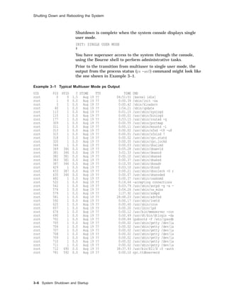 Shutting Down and Rebooting the System
Shutdown is complete when the system console displays single
user mode.
INIT: SINGLE USER MODE
#
You have superuser access to the system through the console,
using the Bourne shell to perform administrative tasks.
Prior to the transition from multiuser to single user mode, the
output from the process status (ps -aef) command might look like
the one shown in Example 3–1.
Example 3–1 Typical Multiuser Mode ps Output
UID PID PPID C STIME TTY TIME CMD
root 0 0 1.5 Aug 19 ?? 04:51:51 [kernel idle]
root 1 0 0.0 Aug 19 ?? 0:00.39 /sbin/init -sa
root 3 1 0.0 Aug 19 ?? 0:00.42 /sbin/kloadsrv
root 40 1 0.0 Aug 19 ?? 1:54.21 /sbin/update
root 113 1 0.0 Aug 19 ?? 0:01.15 /usr/sbin/syslogd
root 115 1 0.0 Aug 19 ?? 0:00.01 /usr/sbin/binlogd
root 177 1 0.0 Aug 19 ?? 0:53.15 /usr/sbin/routed -q
root 309 1 0.0 Aug 19 ?? 0:00.55 /usr/sbin/portmap
root 311 1 0.0 Aug 19 ?? 0:00.11 /usr/sbin/mountd -i
root 313 1 0.0 Aug 19 ?? 0:00.02 /usr/sbin/nfsd -t8 -u8
root 315 1 0.0 Aug 19 ?? 0:00.01 /usr/sbin/nfsiod 7
root 318 1 0.0 Aug 19 ?? 0:00.02 /usr/sbin/rpc.statd
root 320 1 0.0 Aug 19 ?? 0:00.05 /usr/sbin/rpc.lockd
root 346 1 0.0 Aug 19 ?? 0:00.03 /usr/sbin/dnalimd
root 349 346 0.0 Aug 19 ?? 0:05.28 /usr/sbin/dnaevld
root 381 346 0.0 Aug 19 ?? 3:01.33 /usr/sbin/dnascd
root 382 381 0.0 Aug 19 ?? 0:00.10 /usr/sbin/dnansd
root 383 381 0.0 Aug 19 ?? 0:00.37 /usr/sbin/dnaksd
root 387 346 0.0 Aug 19 ?? 0:10.55 /usr/sbin/dnsadv
root 429 1 0.0 Aug 19 ?? 0:03.10 /usr/sbin/dtssd
root 433 387 0.0 Aug 19 ?? 0:00.21 /usr/sbin/dnsclerk -U r
root 435 346 0.0 Aug 19 ?? 0:00.07 /usr/sbin/dnanoded
root 482 1 0.0 Aug 19 ?? 0:00.37 /usr/sbin/osaknmd
root 522 1 0.0 Aug 19 ?? 0:14.64 -accepting connections
root 542 1 0.0 Aug 19 ?? 0:03.79 /usr/sbin/xntpd -g -x -
root 576 1 0.0 Aug 19 ?? 0:04.26 /usr/sbin/os_mibs
root 579 1 0.0 Aug 19 ?? 1:37.92 /usr/sbin/snmpd
root 581 1 0.0 Aug 19 ?? 28:48.23 /usr/sbin/advfsd
root 592 1 0.0 Aug 19 ?? 0:00.17 /usr/sbin/inetd
root 625 1 0.0 Aug 19 ?? 0:00.60 /usr/sbin/cron
root 657 1 0.0 Aug 19 ?? 0:00.20 /usr/lbin/lpd
root 676 1 0.0 Aug 19 ?? 0:00.12 /usr/bin/mmeserver -con
root 690 1 0.0 Aug 19 ?? 0:00.49 /usr/dt/bin/dtlogin -da
root 702 1 0.0 Aug 19 ?? 0:00.84 lpsbootd -F /etc/lpsodb
root 705 1 0.0 Aug 19 ?? 0:00.02 /usr/sbin/getty /dev/la
root 706 1 0.0 Aug 19 ?? 0:00.02 /usr/sbin/getty /dev/la
root 707 1 0.0 Aug 19 ?? 0:00.02 /usr/sbin/getty /dev/la
root 708 1 0.0 Aug 19 ?? 0:00.02 /usr/sbin/getty /dev/la
root 709 1 0.0 Aug 19 ?? 0:00.02 /usr/sbin/getty /dev/la
root 710 1 0.0 Aug 19 ?? 0:00.02 /usr/sbin/getty /dev/la
root 711 1 0.0 Aug 19 ?? 0:00.02 /usr/sbin/getty /dev/la
root 712 690 0.0 Aug 19 ?? 38:37.93 /usr/bin/X11/X :0 -auth
root 781 592 0.0 Aug 19 ?? 0:00.10 rpc.ttdbserverd
3–6 System Shutdown and Startup
 