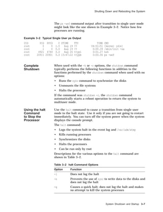 Shutting Down and Rebooting the System
The ps -aef command output after transition to single user mode
might look like the one shown in Example 3–2. Notice how few
processes are running.
Example 3–2 Typical Single User ps Output
UID PID PPID C STIME TTY TIME CMD
root 0 0 1.5 Aug 19 ?? 04:51:51 [kernel idle]
root 1 0 0.0 Aug 19 ?? 0:00.39 /sbin/init -sa
root 4921 4744 0.0 Aug 26 ttyp1 0:01.27 ksh
root 20911 20901 0.0 15:47:22 ttypb 0:00.06 ps -aef
Complete
Shutdown
When used with the -h or -r options, the shutdown command
typically performs the following functions in addition to the
functions performed by the shutdown command when used with no
options:
• Runs the sync command to synchronize the disks
• Unmounts the ﬁle systems
• Halts the processor
If the command was shutdown -r, the shutdown command
automatically starts a reboot operation to return the system to
multiuser mode.
Using the halt
Command
to Stop the
Processor
Use the halt command to cause a transition from single user
mode to the halt state. Use it only if you are not going to restart
immediately. You can turn off the system power when the system
displays the console prompt.
The halt command:
• Logs the system halt in the event log and /var/adm/wtmp
• Kills running processes
• Synchronizes the disks
• Halts the processors
• Can be run only by root
Descriptions for the various options to the halt command are
shown in Table 3–2.
Table 3–2 halt Command Options
Option Function
-l Does not log the halt
-n Prevents the use of sync to write data to the disks and
does not log the halt
-q Causes a quick halt; does not log the halt and makes
no attempt to kill the system processes
System Shutdown and Startup 3–7
 