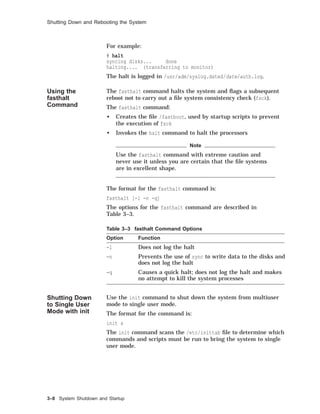 Shutting Down and Rebooting the System
For example:
# halt
syncing disks... done
halting.... (transferring to monitor)
The halt is logged in /usr/adm/syslog.dated/date/auth.log.
Using the
fasthalt
Command
The fasthalt command halts the system and ﬂags a subsequent
reboot not to carry out a ﬁle system consistency check (fsck).
The fasthalt command:
• Creates the ﬁle /fastboot, used by startup scripts to prevent
the execution of fsck
• Invokes the halt command to halt the processors
Note
Use the fasthalt command with extreme caution and
never use it unless you are certain that the ﬁle systems
are in excellent shape.
The format for the fasthalt command is:
fasthalt [-l -n -q]
The options for the fasthalt command are described in
Table 3–3.
Table 3–3 fasthalt Command Options
Option Function
-l Does not log the halt
-n Prevents the use of sync to write data to the disks and
does not log the halt
-q Causes a quick halt; does not log the halt and makes
no attempt to kill the system processes
Shutting Down
to Single User
Mode with init
Use the init command to shut down the system from multiuser
mode to single user mode.
The format for the command is:
init s
The init command scans the /etc/inittab ﬁle to determine which
commands and scripts must be run to bring the system to single
user mode.
3–8 System Shutdown and Startup
 