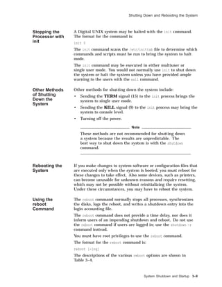 Shutting Down and Rebooting the System
Stopping the
Processor with
init
A Digital UNIX system may be halted with the init command.
The format for the command is:
init 0
The init command scans the /etc/inittab ﬁle to determine which
commands and scripts must be run to bring the system to halt
mode.
The init command may be executed in either multiuser or
single user mode. You would not normally use init to shut down
the system or halt the system unless you have provided ample
warning to the users with the wall command.
Other Methods
of Shutting
Down the
System
Other methods for shutting down the system include:
• Sending the TERM signal (15) to the init process brings the
system to single user mode.
• Sending the KILL signal (9) to the init process may bring the
system to console level.
• Turning off the power.
Note
These methods are not recommended for shutting down
a system because the results are unpredictable. The
best way to shut down the system is with the shutdown
command.
Rebooting the
System
If you make changes to system software or conﬁguration ﬁles that
are executed only when the system is booted, you must reboot for
these changes to take effect. Also some devices, such as printers,
can become unusable for unknown reasons and require resetting,
which may not be possible without reinitializing the system.
Under these circumstances, you may have to reboot the system.
Using the
reboot
Command
The reboot command normally stops all processes, synchronizes
the disks, logs the reboot, and writes a shutdown entry into the
login accounting ﬁle.
The reboot command does not provide a time delay, nor does it
inform users of an impending shutdown and reboot. Do not use
the reboot command if users are logged in; use the shutdown -r
command instead.
You must have root privileges to use the reboot command.
The format for the reboot command is:
reboot [-lnq]
The descriptions of the various reboot options are shown in
Table 3–4.
System Shutdown and Startup 3–9
 