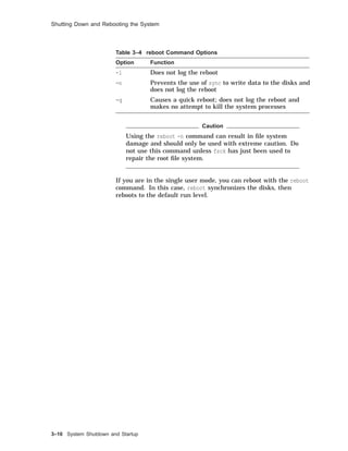 Shutting Down and Rebooting the System
Table 3–4 reboot Command Options
Option Function
-l Does not log the reboot
-n Prevents the use of sync to write data to the disks and
does not log the reboot
-q Causes a quick reboot; does not log the reboot and
makes no attempt to kill the system processes
Caution
Using the reboot -n command can result in ﬁle system
damage and should only be used with extreme caution. Do
not use this command unless fsck has just been used to
repair the root ﬁle system.
If you are in the single user mode, you can reboot with the reboot
command. In this case, reboot synchronizes the disks, then
reboots to the default run level.
3–10 System Shutdown and Startup
 